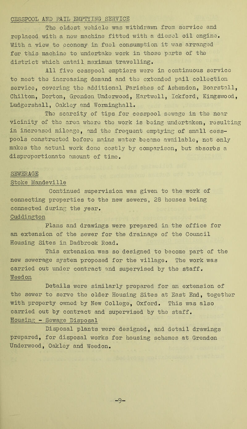CESSPOOL AND PAIL EMPTYING SERVICE Tho oldest vehicle was withdrawn from service and replaced with a new machine fitted with a diesel oil engine. With a view to economy in fuel consumption it was arranged for this machine to undertake work in those parts of the district which entail maximum travelling. All five cesspool emptiers were in continuous service to meet the increasing demand and the extended pail collection service, covering the additional Parishes of Ashendon, Boarstall, Chilton, Dorton, Grendon Underwood, Hartwell, Ickford, Kingswood, Ludgershall, Oakley and Worminghall. Tho scarcity of tips for cesspool sewage in the near vicinity of the area where the work is being undertaken, resulting in increased mileage, and the frequent emptying of small cess- pools constructed before mains water became available, not only makes the actual work done costly by comparison, but absorbs a disproportionate amount of time, SEWERAGE Stoke Mandeville Continued supervision was given to the work of connecting properties to the new sewers, 28 houses being connected during the year. Cuddington Plans and drawings were prepared in the office for an extension of the sewer for the drainage of the Council Housing Sites in Dadbrook Road, This extension was so designed to become part of the new sewerage system proposed for the village. The work was carried out under contract and supervised by the staff. Weedon Details were similarly prepared for an extension of the sewer to serve the older Housing Sites at East End, together with property owned by New College, Oxford. This was also carried out by contract and supervised by the staff. Housing - Sewage Disposal Disposal plants were designed, and detail drawings prepared, for disposal works for housing schemes at Grendon Underwood, Oakley and Weedon. -9-