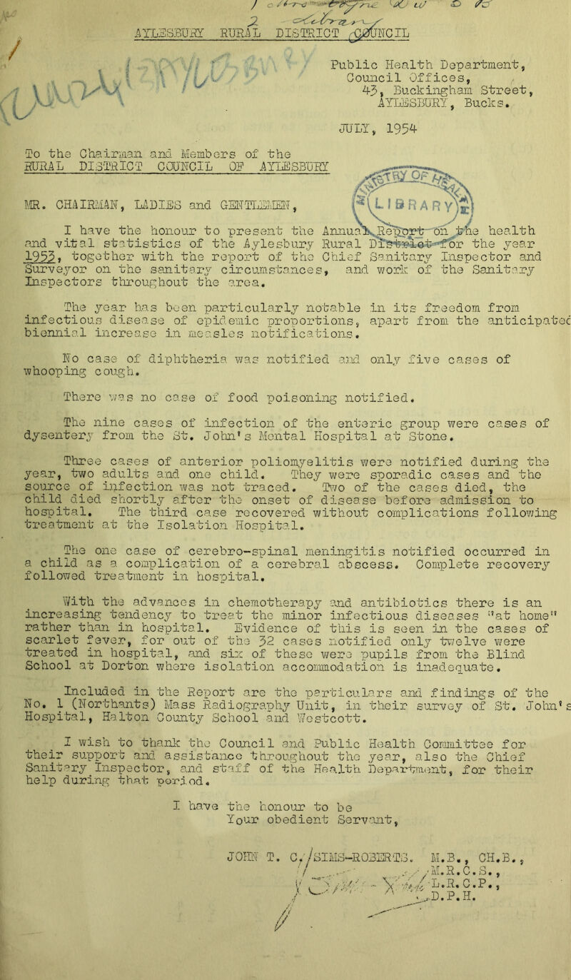 <D PC / 1 \ \ i fKJ? \y / c / ‘ ?nyL JKJ a/ J2 - <Z>€?<yy?Z^^-y' AYLESBURY RURAL DISTRICT ^3UNCIL ? :'-r, 7%, ■’■ I 5 Public Health Department, Council Offices, 43, Buckingham Street, AYLESBURY, Bucks. JULY, 1954 To the Chairman and Members of the RURAL DISTRICT COUNCIL OP AYLESBURY MR. CHAIRMAN, LADIES and GENTLEMEN, I have the honour to present the AmiuaX,R^iprt--on the health and vital statistics of the Aylesbury Rural D’istriot-for the year 1953, together with the report of the Chief Sanitary Inspector and Surveyor on the sanitary circumstances, and work of the Sanitary Inspectors throughout the area. MW§Z$i %\ i*l library^] The year has been particularly notable in its freedom from infectious disease of epidemic proportions, apart from the anticipates biennial increase in measles notifications. No case of diphtheria was notified and only five cases of whooping cough. There was no case of food poisoning notified. The nine cases of infection of the enteric group were cases of dysentery from the St. John1s Mental Hospital at Stone, Three cases of anterior poliomyelitis were notified during the year, two adults and one child. They were sporadic cases and the source of infection was not traced. Two of the cases died, the child died shortly after the onset of disease before admission to hospital. The third case recovered without complications following treatment at the Isolation Hospital. _The one case of cerebro—spinal meningitis notified occurred in a child as a complication of a cerebral abscess. Complete recovery followed treatment in hospital. With the advances in chemotherapy and antibiotics there is an increasing tendency to treat the minor infectious diseases at home rather than in hospital. Evidence of this is seen .in the cases of scarlet fever, for out of the 32 cases notified only twelve were treated in hospital, and sin of these were pupils from the Blind School at Norton where isolation accommodation is inadequate. Included in the Report are the particulars and findings of the No, 1 (Northants) Mass Radiography Unit, in their survey of St. John’s Hospital, Halton County School and Wostcott. I wish to thank the Council and Public Health Committee for their support and assistance throughout the year, also the Chief Sanitary Inspector, and staff of the Health Department, for their help during that period. I have the honour to be Your obedient Servant, JOHN T. Off SIMS—ROBERTS. M.B., CH.B., ' / ... - - • _. / 'M.R.C.S. , V i > / U: • ■ \' L. R. C. P., /• •' '■ A ^D.P.H. / ■