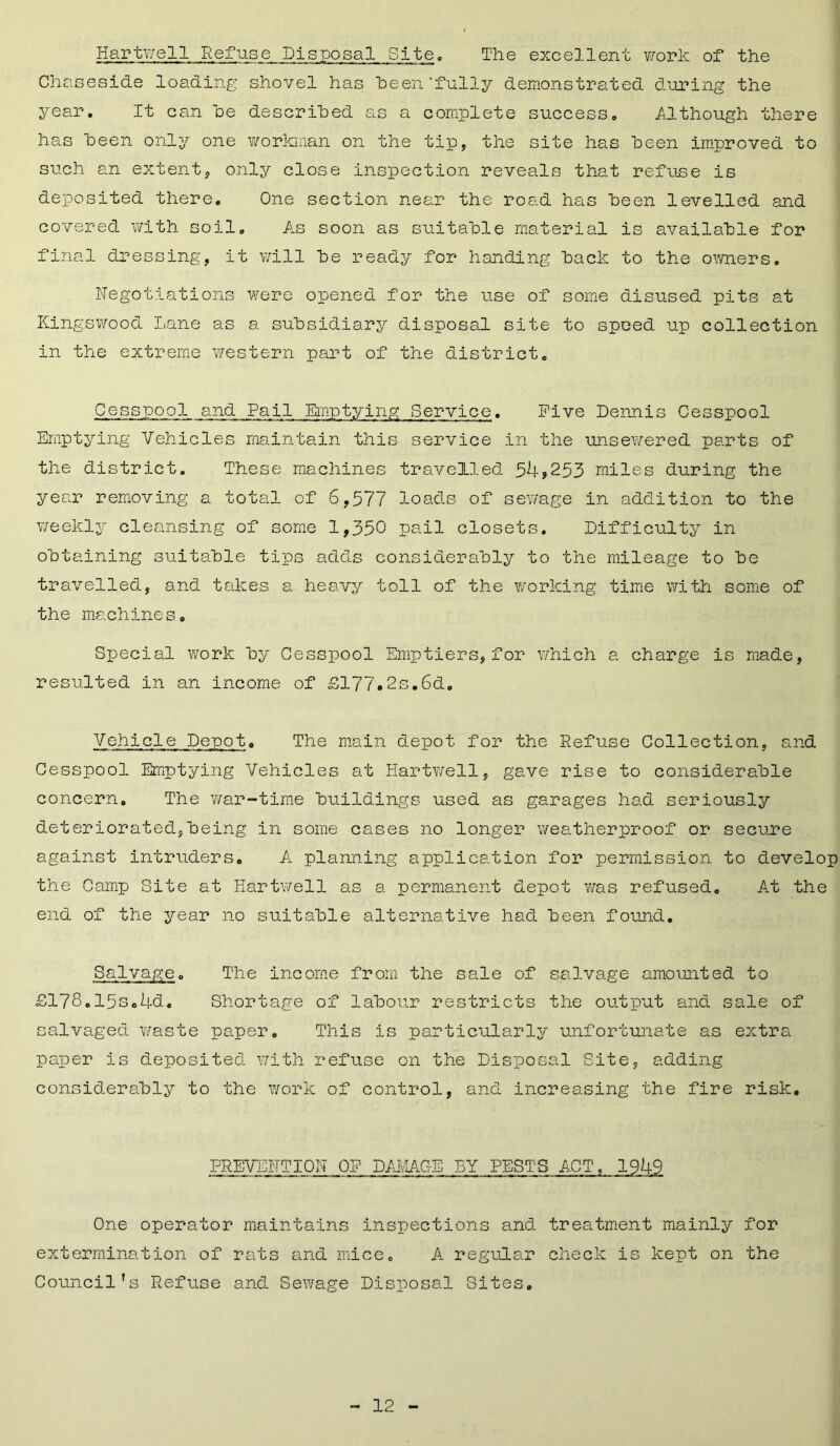 Hartwell Refuse Disposal Site. The excellent work of the Chaseside loading shovel has been'fully demonstrated during the year. It can he described as a complete success. Although there has been only one workman on the tip, the site has been improved to such an extent, only close inspection reveals that refuse is deposited there. One section near the road has been levelled and covered with soil. As soon as suitable material is available for final dressing, it will be ready for handing back to the owners. Negotiations were opened for the use of some disused pits at Kingswood Lane as a subsidiary disposal site to speed up collection in the extreme western part of the district. Cesspool and Pail Emptying Service. Five Dennis Cesspool Emptying Vehicles maintain this service in the unsewered parts of the district. These machines travelled 54*253 miles during the year removing a total of 6,577 loads of sewage in addition to the weekly cleansing of some 1,350 pail closets. Difficulty in obtaining suitable tips adds considerably to the mileage to be travelled, and takes a heavy toll of the working time with some of the machines. Special work by Cesspool Emptiers, for which a charge is made, resulted in an income of £177.2s.6d. Vehicle Depot. The main depot for the Refuse Collection, and Cesspool Emptying Vehicles at Hartwell, gave rise to considerable concern. The war-time buildings used as garages had seriously deteriorated,being in some cases no longer weatherproof or secure against intruders. A planning application for permission to develop the Camp Site at Hartwell as a permanent depot was refused. At the end of the year no suitable alternative had been found. Salvage. The income from the sale of salvage amounted to £178.15s.4d. Shortage of labour restricts the output and sale of salvaged waste paper. This is particularly unfortunate as extra paper is deposited with refuse on the Disposal Site, adding considerably to the work of control, and increasing the fire risk. PREVENTION OF DAMAGE BY PESTS ACT, 1949 One operator maintains inspections and treatment mainly for extermination of rats and mice. A regular check is kept on the Council’s Refuse and Sewage Disposal Sites.