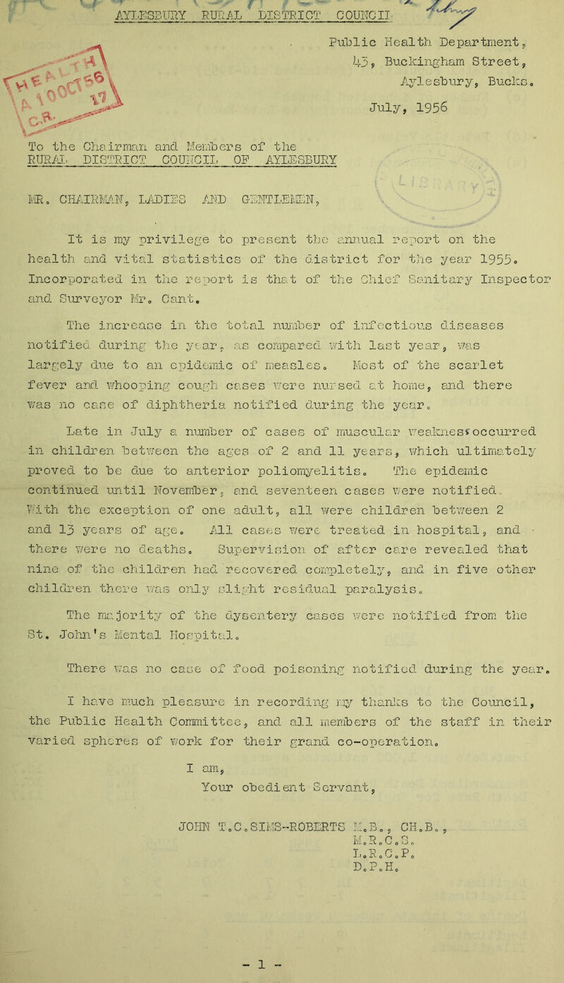 : Public Health Department, 439 Buckingham Street, Ayl e sb ur y , Bucks . July, 1956 To the Chairman and Members of the RURAL DISTRICT COUNCIL OF AYLESBURY MR, CHAIRMAN, LAD! '771 r'l ■ Jl'D It is my privilege to present the annual report on the health and vital statistics of the district for the year 1955° Incorporated in the report is that of the Chief Sanitary Inspector and Surveyor Mr. Cant. The increase in the total number of infectious diseases notified during the year, as compared with last year, was largely due to an epidemic of measles. Most of the scarlet fever and whooping cough cases were nursed at home, and there was no case of diphtheria notified during the year. Late in July a number of cases of muscular weakness occurred in children between the ages of 2 and 11 years, which ultimately proved to be due to anterior poliomyelitis. The epidemic continued until November, and seventeen cases were notified. With the exception of one adult, all were children between 2 and 13 years of age. All cases were treated in hospital, and ■ there were no deaths. Supervision of after care revealed that nine of the children had recovered completely, and in five other children there was only slight residual paralysis. The majority of the dysentery cases were notified from the St. John’s Mental Hospital. There was no case of food poisoning notified during the year. I have much pleasure in recording my thanks to the Council, the Public Health Committee, and all members of the staff in their varied spheres of work for their grand co-operation. i am, Your obedient Servant