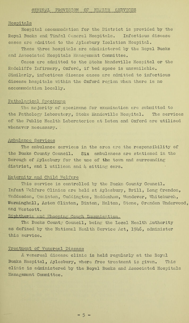 GENERAL PROVISION OP HEALTH SERVICES Hospitals Hospital accommodation for the District is provided hy the Royal Bucks and Tindal General Hospitals, Infectious disease cases are admitted to the Aylesbury Isolation Hospital, These three hospitals are administered by the Royal Bucks and Associated Hospitals Management Committee, Cases are admitted to the Stoke Mandeville Hospital or the Radcliffe Infirmary, Oxford, if bed space is unavailable. Similarly, infectious disease cases are admitted to infectious disease hospitals within the Oxford region when there is no accommodation locally. Pathological Specimens The majority of specimens for examination are submitted to the Pathology Laboratory, Stoke Mandeville Hospital, The services of the Public Health Laboratories at Luton and Oxford are utilised whenever necessarj/-, Ambulance Services The ambulance services in the area are the responsibility of the Bucks County Council, Six ambulances are stationed in the Borough of Aylesbury for the use of the town and surrounding district, and 1 utilicon and 4 sitting cars. Maternity and Child Welfare This service is controlled by the Bucks County Council, Infant Welfare Clinics are held at Aylesbury, Brill, Long Crendon, Waddesdon, Quainton, Cuddington, Haddenham, Wendover, Whitchurch, Wormingha.il, Aston Clinton, Dinton, Halton, Stone, Grendon Underwood, and Westcott, Diphtheria and Whooping Couch Immunisation, The Bucks County Council, being the Local Health Authority as defined by the National Health Service Act, 1946? administer this service. Treatment of Venereal Disease A venereal disease clinic is held regularly at the Royal Bucks Hospital, Aylesbury, where free treatment is given. This clinic is administered by the Royal Bucks and Associated Hospitals Management Cornmi11ee,