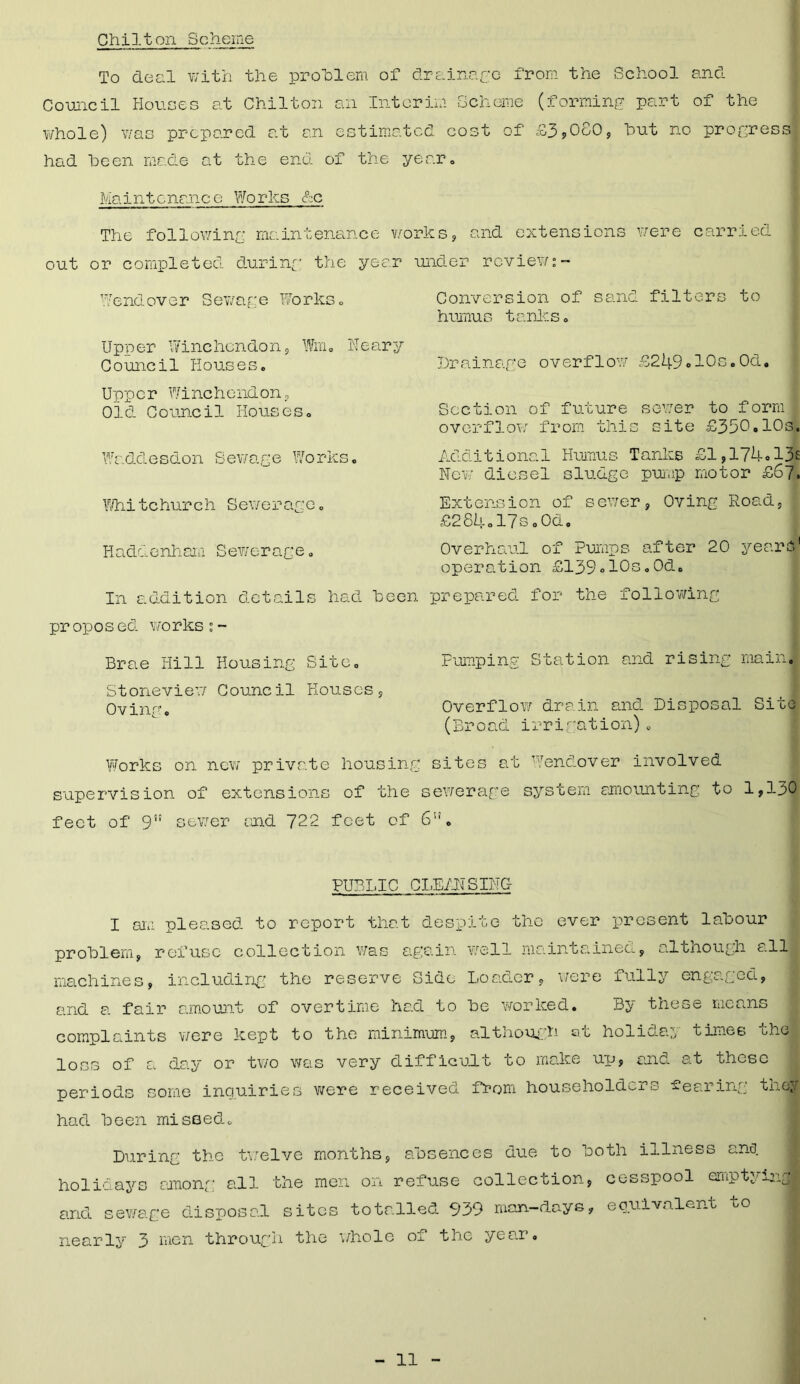 Chilton Scheme To deal with the problem of drainage from the School and Council Houses at Chilton an Interim Scheme (forming part of the whole) was prepared at an estimated cost of £3,080, hut no progress had been made at the end of the year. Maintenance Works &c The following maintenance w< out or completed during the year Wendover Sewage Works. Upper Wine hen don , Win. IT e ary Council Houses. Upper Winchendon, Old Council Houses. Waddesdon Sewage Works. Whitehurch Sewerage. Haddenham Sewerage. In addition details had been pr opos ed works;- Brae Hill Housing Site. Stoneview Council Houses, Oving. Works on new private housing supervision of extensions of the feet of 9” sewer and 722 feet of rks, and extensions were carried der review:- Conversion of sand filters to humus tanks. Drainage overflow £249ol0s.0d. Section of future sewer to form l overflow from this site £350,10s. Additional Humus Tanks £1,174#13s New' diesel sludge pump motor £67. Extension of sewer, Oving Road, £284ol7s.0d. Overhaul of Pumps after 20 year61 operation £139»10s.0d. prepared for the following Pumping Station and rising main. Overflow drain and Disposal Site (Broad irrigation)„ sites at Wendover involved ewerage system amounting to 1,130 u PUBLIC CLEANSING I siii pleased to report that despite the ever present labour problem, refuse collection was again well maintained, although alll machines, including the reserve Side Loader, were fully engaged, and a fair amount of overtime had to be worked. By these means complaints were kept to the minimum, although at holiday times the loss of a day or two was very difficult to make up, and at these periods some inquiries were received from householders -earing they had been missed. During the twelve months, absences due to both illness ana. holidays among all the men on refuse collection, cesspool emptying and sewage disposal sites totalled 939 man-days, equivalent to nearly 3 men through the ’whole of the year.
