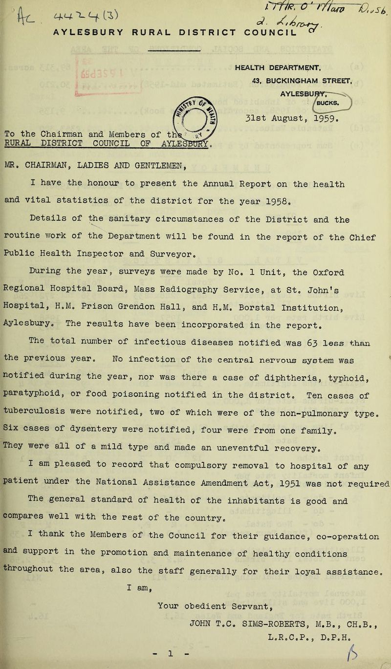 t+L+'t-t-f. (l) AYLESBURY RURAL DISTRICT COUNCIL HEALTH DEPARTMENT, 43, BUCKINGHAM STREET, AYLESE 31st August, 1939 To the Chairman and Members of th'sj’ RURAL DISTRICT COUNCIL OF AYLE£jBt%fyo MR. CHAIRMAN, LADIES AND GENTLEMEN, I have the honour to present the Annual Report on the health and vital statistics of the district for the year 1958. Details of the sanitary circumstances of the District and the routine work of the Department will be found in the report of the Chief Public Health Inspector and Surveyor. During the year, surveys were made by No. 1 Unit, the Oxford Regional Hospital Board, Mass Radiography Service, at St. John’s Hospital, H.M. Prison Grendon Hall, and H.M. Borstal Institution, Aylesbury. The results have been incorporated in the report. The total number of infectious diseases notified was 63 less than the previous year. No infection of the central nervous system was notified during the year, nor was there a case of diphtheria, typhoid, paratyphoid, or food poisoning notified in the district. Ten cases of tuberculosis were notified, two of which were of the non-pulmonary type. Six cases of dysentery were notified, four were from one family. They were all of a mild type and made an uneventful recovery. I am pleased to record that compulsory removal to hospital of any patient under the National Assistance Amendment Act, 1951 was not required The general standard of health of the inhabitants is good and compares well with the rest of the country. I thank the Members of the Council for their guidance, co-operation and support in the promotion and maintenance of healthy conditions throughout the area, also the staff generally for their loyal assistance. I am Your obedient Servant JOHN T.C. SIMS-ROBERTS, M.B., CH.B,, L.R.C.P., D,P0H.