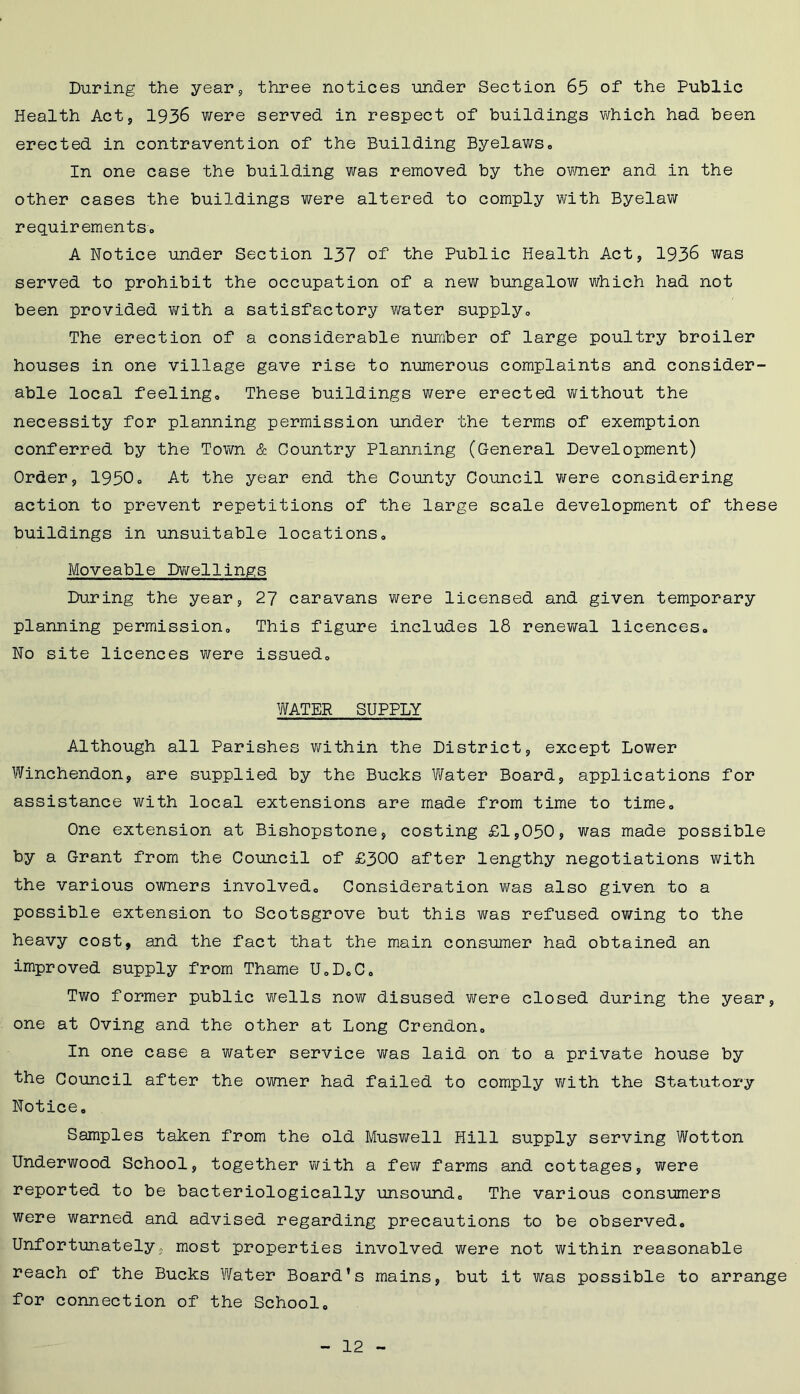 During the year, three notices under Section 65 of the Public Health Act, 1936 were served in respect of buildings which had been erected in contravention of the Building Byelaws0 In one case the building was removed by the owner and in the other cases the buildings were altered to comply with Byelaw requirements, A Notice under Section 137 of the Public Health Act, 1936 was served to prohibit the occupation of a new bungalow which had not been provided with a satisfactory water supply. The erection of a considerable number of large poultry broiler houses in one village gave rise to numerous complaints and consider- able local feeling* These buildings were erected without the necessity for planning permission under the terms of exemption conferred by the Town & Country Planning (General Development) Order, 1950. At the year end the County Council were considering action to prevent repetitions of the large scale development of these buildings in unsuitable locations. Moveable Dwellings During the year, 27 caravans were licensed and given temporary planning permission. This figure includes 18 renewal licences. No site licences were issued, WATER SUPPLY Although all Parishes within the District, except Lower Winchendon, are supplied by the Bucks Water Board, applications for assistance with local extensions are made from time to time. One extension at Bishopstone, costing £1,050, was made possible by a Grant from the Council of £300 after lengthy negotiations with the various owners involved. Consideration was also given to a possible extension to Scotsgrove but this was refused owing to the heavy cost, and the fact that the main consumer had obtained an improved supply from Thame U,D,C. Two former public wells now disused were closed during the year, one at Oving and the other at Long Crendon, In one case a water service was laid on to a private house by the Council after the owner had failed to comply with the Statutory- Notice, Samples taken from the old Muswell Hill supply serving Wotton Underwood School, together with a few farms and cottages, were reported to be bacteriologically unsound. The various consumers were warned and advised regarding precautions to be observed. Unfortunately, most properties involved were not within reasonable reach of the Bucks Water Board’s mains, but it was possible to arrange for connection of the School,