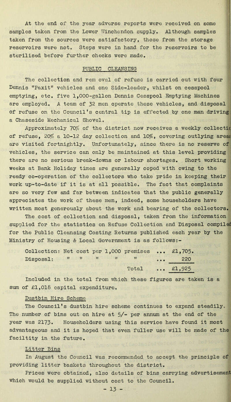 At the end of the year adverse reports were received on some samples taken from the Lower Winchendon supply6 Although samples taken from the sources were satisfactory, those from the storage reservoirs were not. Steps were in hand for the reservoirs to be sterilised before further checks were made. PUBLIC CLEANSING The collection and rem oval of refuse is carried out with four Dennis Paxit vehicles and one Side-loader, whilst on cesspool emptying, etc. five 1,000-gallon Dennis Cesspool Emptying Machines are employed. A team of 32 men operate these vehicles, and disposal of refuse on the Council’s central tip is effected by one man driving a Chaseside Mechanical Shovel. Approximately 70% of the district now receives a weekly collectic of refuse, 20% a 10-12 day collection and 10%, covering outlying areas are visited fortnightly. Unfortunately, since there is no reserve of vehicles, the service can only be maintained at this level providing there are no serious break-downs or labour shortages. Short working weeks at Bank Holiday times are generally coped with owing to the ready co-operation of the collectors who take pride in keeping their work up-to-date if it is at all possible. The fact that complaints are so very few and far between indicates that the public generally appreciates the work of these men, indeed, some householders have written most generously about the work and bearing of the collectors. The cost of collection and disposal, taken from the information supplied for the statistics on Refuse Collection and Disposal compiled for the Public Cleansing Costing Returns published each year by the Ministry of Housing & Local Government is as follows:- Collection: Net cost per 1,000 premises ... £1,705* Disposal: ” ”  ” ... 220 Total ... £1,925 Included in the total from which these figures are taken is a sum of £1,018 capital expenditure. Dustbin Hire Scheme The Council’s dustbin hire scheme continues to expand steadily. The number of bins out on hire at 5/~ per annum at the end of the year was 2173* Householders using this service have found it most advantageous and it is hoped that even fuller use will be made of the faciltity in the future. Litter Bins In August the Council was recommended to accept the principle of providing litter baskets throughout the district. Prices were obtained, also details of bins carrying advertisement which would be supplied without cost to the Council.