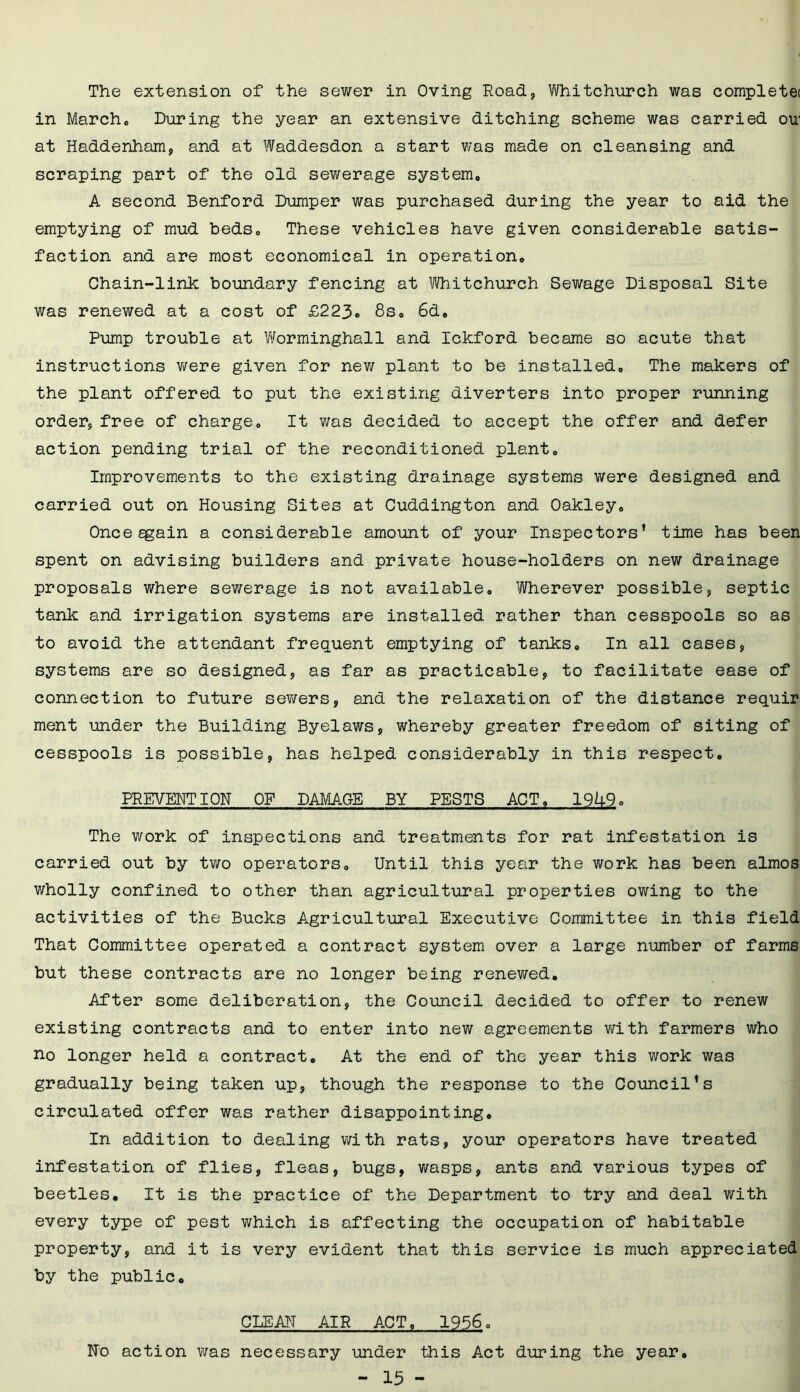 The extension of the sewer in Oving Road, Whitchurch was completet in March. During the year an extensive ditching scheme was carried ou1 at Haddenham, and at Waddesdon a start was made on cleansing and scraping part of the old sewerage system. A second Benford Dumper was purchased during the year to aid the emptying of mud beds. These vehicles have given considerable satis- faction and are most economical in operation. Chain-link boundary fencing at Whitchurch Sewage Disposal Site was renewed at a cost of £223« 8s. 6d. Pump trouble at Worminghall and Ickford became so acute that instructions were given for new plant to be installed. The makers of the plant offered to put the existing diverters into proper running order, free of charge. It was decided to accept the offer and defer action pending trial of the reconditioned plant. Improvements to the existing drainage systems were designed and carried out on Housing Sites at Cuddington and Oakley. Onceggain a considerable amount of your Inspectors’ time has been spent on advising builders and private house-holders on new drainage proposals where sewerage is not available. Wherever possible, septic tank and irrigation systems are installed rather than cesspools so as to avoid the attendant frequent emptying of tanks. In all cases, systems are so designed, as far as practicable, to facilitate ease of connection to future sewers, and the relaxation of the distance requir ment under the Building Byelaws, whereby greater freedom of siting of cesspools is possible, has helped considerably in this respect. PREVENTION OF DAMAGE BY PESTS ACT, 19U9. The work of inspections and treatments for rat infestation is carried out by two operators. Until this year the work has been almos wholly confined to other than agricultural properties owing to the activities of the Bucks Agricultural Executive Committee in this field That Committee operated a contract system over a large number of farms but these contracts are no longer being renewed. After some deliberation, the Council decided to offer to renew existing contracts and to enter into new agreements with farmers who no longer held a contract. At the end of the year this work was gradually being taken up, though the response to the Council’s circulated offer was rather disappointing. In addition to dealing with rats, your operators have treated infestation of flies, fleas, bugs, wasps, ants and various types of beetles. It is the practice of the Department to try and deal with every type of pest which is affecting the occupation of habitable property, and it is very evident that this service is much appreciated by the public. CLEAN AIR ACT, 1956. No action was necessary under this Act during the year,