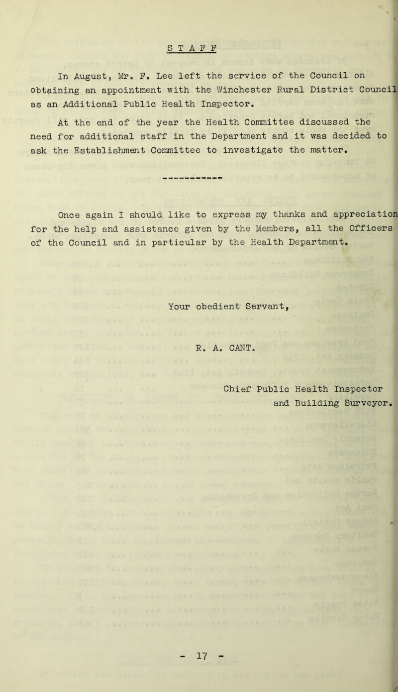 STAFF In August, Mr. F. Lee left the service of the Council on obtaining an appointment with the Winchester Rural District Council as an Additional Public Health Inspector. At the end of the year the Health Committee discussed the need for additional staff in the Department and it was decided to ask the Establishment Committee to investigate the matter. Once again I should like to express my thanks and appreciation for the help and assistance given by the Members, all the Officers of the Council and in particular by the Health Department. Your obedient Servant, R. A. CANT. Chief Public Health Inspector and Building Surveyor.