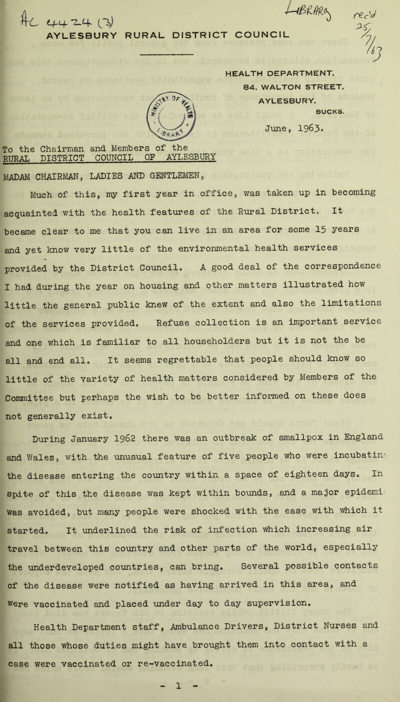 AYLESBURY RURAL DISTRICT COUNCIL HEALTH DEPARTMENT, 84. WALTON STREET. AYLESBURY. June, 1963 BUCKS. To the Chairman and Members of the RURAL DISTRICT COUNCIL OF AYLESBURY MADAM CHAIRMAN, LADIES AND GENTLEMEN, Much of this, my first year in office, was taken up in becoming acquainted with the health features of the Rural District,, It became clear to me that you can live in an area for some 15 years and yet know very little of the environmental health services provided by the District Councile A good deal of the correspondence I had during the year on housing and other matters illustrated how little the general public knew of the extent and also the limitations of the services provided, Refuse collection is an important service and one which is familiar to all householders but it is not the be all and end all. It seems regrettable that people should know so little of the variety of health matters considered by Members of the Committee but perhaps the wish to be better informed on these does not generally exist. During January 1962 there was an outbreak of smallpox in England and Wales, with the unusual feature of five people who were incubatin' the disease entering the country within a space of eighteen days. In spate of this the disease was kept within bounds, and a major epidemi: was avoided, but many people were shocked with the ease with which it started. It underlined the risk of infection which increasing air travel between this country and other parts of the world, especially the underdeveloped countries, can bring. Several possible contacts of the disease were notified as having arrived in this area, and were vaccinated and placed under day to day supervision. Health Department staff, Ambulance Drivers, District Nurses and all those whose duties might have brought them into contact with a case were vaccinated or re-vaccinated.