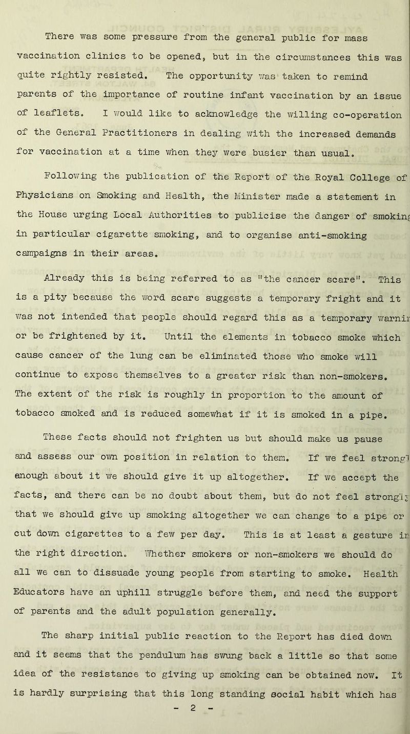 There was some pressure from the general public for mass vaccination clinics to be opened, but in the circumstances this was quite rightly resisted. The opportunity was taken to remind parents of the importance of routine infant vaccination by an issue of leaflets. I would like to acknowledge the willing co-operation of the General Practitioners in dealing with the increased demands for vaccination at a time when they were busier than usual. Following the publication of the Report of the Royal College of Physicians on Smoking and Health, the Minister made a statement in the House urging Local Authorities to publicise the danger of smoking in particular cigarette smoking, and to organise anti-smoking campaigns in their areas. Already this is being referred to as the cancer scare. This is a pity because the word scare suggests a temporary fright and it was not intended that people should regard this as a temporary warnir or be frightened by it. Until the elements in tobacco smoke which cause cancer of the lung can be eliminated those who smoke will continue to expose themselves to a greater risk than non-smokers. The extent of the risk is roughly in proportion to the amount of tobacco smoked and is reduced somewhat if it is smoked in a pipe. These facts should not frighten us but should make us pause and assess our own position in relation to them. If we feel strong! enough about it we should give it up altogether. If we accept the facts, and there can be no doubt about them, but do not feel strongly that we should give up smoking altogether we can change to a pipe or cut down cigarettes to a few per day. This is at least a gesture ir the right direction. Whether smokers or non-smokers we should do all we can to dissuade young people from starting to smoke. Health Educators have an uphill struggle before them, and need the support of parents and the adult population generally. The sharp initial public reaction to the Report has died down and it seems that the pendulum has swung back a little so that some idea of the resistance to giving up smoking can be obtained now. It is hardly surprising that this long standing social habit which has