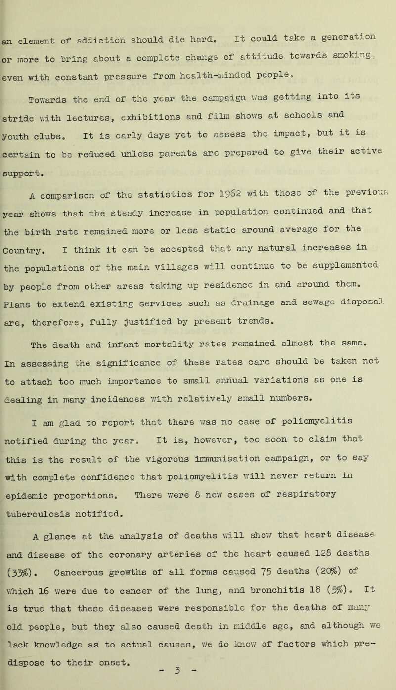 an element of addiction should die hard. It could take a generation or more to bring about a complete change of attitude towards smoking , even with constant pressure from health-minded people„ Towards the end of the year the campaign was getting into its stride with lectures, exhibitions and film shows at schools and youth clubs. It is early days yet to assess the impact, but it is certain to be reduced unless parents are prepared to give their active support. A comparison of the statistics for 19^2 with those of the previou year shows that the steady increase in population continued and that the birth rate remained more or less static arouno. average for the Country. I think it can be accepted that any natural increases in the populations of the main villages will continue to be supplemented by people from other areas taking up residence in and around them. Plans to extend existing services such as drainage and sewage disposal are, therefore, fully justified by present trends. The death and infant mortality rates remained almost the same. In assessing the significance of these rates care should be taken not to attach too much importance to small annual variations as one is dealing in many incidences with relatively small numbers. I am glad to report that there was no case of poliomyelitis notified during the year. It is, however, too soon to claim that this is the result of the vigorous immunisation campaign, or to say with complete confidence that poliomyelitis will never return in epidemic proportions. There were 8 new cases of respiratory tuberculosis notified. A glance at the analysis of deaths will show that heart disease and disease of the coronary arteries of the heart caused 128 deaths (33%). Cancerous growths of all forms caused 75 deaths (20%) of which 16 were due to cancer of the lung, and bronchitis 18 (5%)« 1^ is true that these diseases were responsible for the deaths of many old people, but they also caused death in middle age, and although we lack knowledge as to actual causes, v/e do know of factors which pre- dispose to their onset.