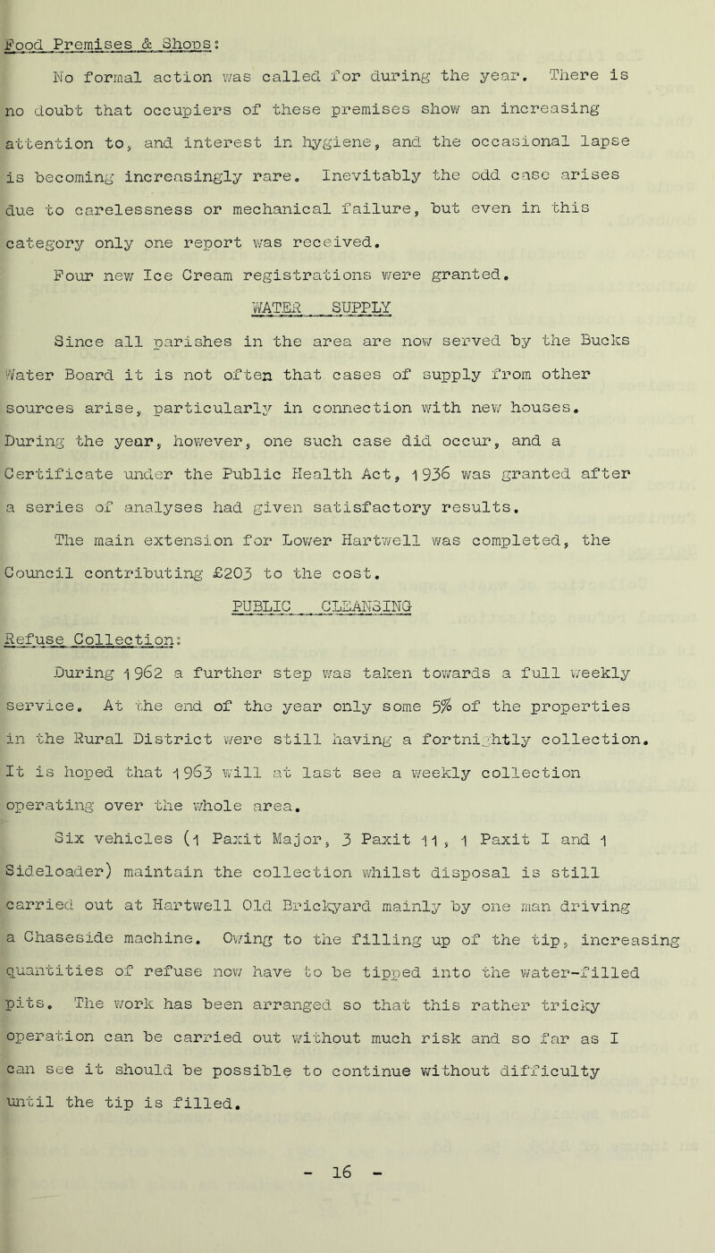 good Premises, & Shopst No formal action was called for during the year. There is no doubt that occupiers of these premises show an increasing attention to, and interest in hygiene, and the occasional lapse is becoming increasingly rare. Inevitably the odd case arises due to carelessness or mechanical failure, but even in this category only one report was received. Pour new Ice Cream registrations were granted. WATER SUPPLY Since all parishes in the area are now served by the Bucks Water Board it is not often that cases of supply from other sources arise, particularly in connection with nevv houses. During the year, however, one such case did occur, and a Certificate under the Public Health Act, 1936 was granted after a series of analyses had given satisfactory results. The main extension for Lower Hartwell was completed, the Council contributing £203 to the cost. PUBLIC CLEANSINC Refuse Collection: During 1 962 a further step was taken towards a full weekly service. At the end of the year only some 5% of the properties in the Rural District were still having a fortnightly collection. It is hoped that 1963 will at last see a weekly collection operating over the whole area. Six vehicles (1 Paxit Major, 3 Paxit 11 , 1 Paxit I and 1 Sideloader) maintain the collection whilst disposal is still carried out at Hartwell Old Brickyard mainly by one man driving a Chaseside machine. Owing to the filling up of the tip, increasing quantities of refuse now have to be tipped into the water-filled pits. The work has been arranged so that this rather tricky operation can be carried out without much risk and so far as I can see it should be possible to continue without difficulty until the tip is filled.