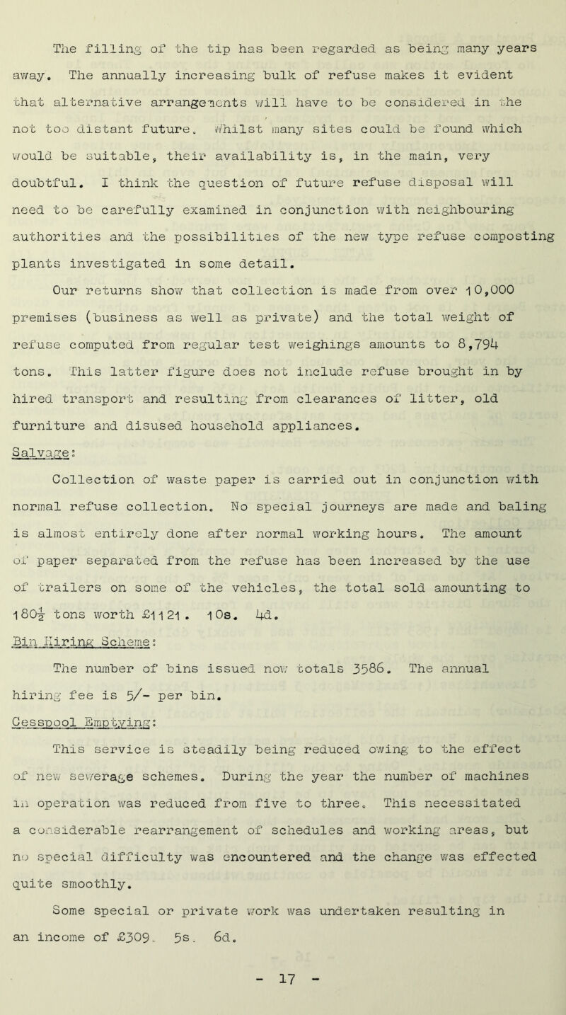 The filling of the tip has been regarded, as being many years away. The annually increasing bulk of refuse makes it evident that alternative arrangements will have to be considered in the not too distant future. Whilst many sites could be found which would be suitable, their availability is, in the main, very doubtful. I think the question of future refuse disposal will need to be carefully examined in conjunction with neighbouring authorities and the possibilities of the new type refuse composting plants investigated in some detail. Our returns show that collection is made from over i0,000 premises (business as well as private) and the total weight of refuse computed from regular test weighings amounts to 8,794 tons. This latter figure does not include refuse brought in by hired transport and resulting from clearances of litter, old furniture and disused household appliances. Salvage; Collection of waste paper is carried out in conjunction with normal refuse collection. No special journeys are made and baling is almost entirely done after normal working hours. The amount of paper separated from the refuse has been increased by the use of trailers on some of the vehicles, the total sold amounting to 1 80^- tons worth £i i 2J\ . 10s. 4d. Bin Hiring Scheme; The number of bins issued now totals 3586. The annual hiring fee is 5/- per bin. Cesspool Emptying This service is steadily being reduced owing to the effect of new sewerage schemes. During the year the number of machines m operation was reduced from five to three. This necessitated a considerable rearrangement of schedules and working areas, but no special difficulty was encountered and the change was effected quite smoothly. Some special or private work was undertaken resulting in an income of £309. 5s. 6d.