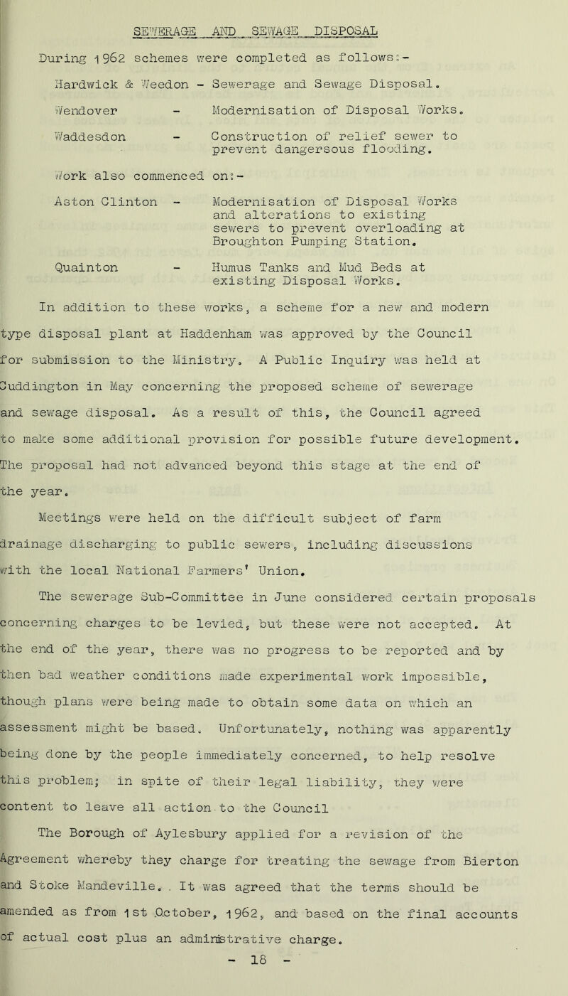 SEWERAGE AND SEWAGE DISPOSAL During 1962 schemes were completed as followss- lardwick & Weedon - Sewerage and Sewage Disposal Wendover Modernisation of Disposal Works. Waddesdon Construction of relief sewer to prevent dangersous flooding. Work also commenced on°- Aston Clinton Modernisation of Disposal Works and alterations to existing sewers to prevent overloading at Broughton Pumping Station. Quainton Humus Tanks and Mud Beds at existing Disposal Works. In addition to these works, a scheme for a new and modern type disposal plant at Haddenham was approved by the Council for submission to the Ministry. A Public Inquiry was held at Cuddington in May concerning the proposed scheme of sewerage and sewage disposal. As a result of this, the Council agreed to make some additional provision for possible future development. The proposal had not advanced beyond this stage at the end of the year. Meetings were held on the difficult subject of farm drainage discharging to public sewers, including discussions with the local National Parmers’ Union. The sewerage Sub-Committee in June considered certain proposal concerning charges to be levied, but these were not accepted. At the end of the year, there was no progress to be reported and by then bad weather conditions made experimental work impossible, though plans were being made to obtain some data on which an assessment might be based. Unfortunately, nothing was apparently being done by the people immediately concerned, to help resolve this problem; in spite of their legal liability, they were content to leave all action-to the Council The Borough of Aylesbury applied for a revision of the Agreement whereby they charge for treating the sewage from Bierton and Stoke Mandeville. . It was agreed that the terms should be amended as from 1st Actober, 1962, and based on the final accounts of actual cost plus an administrative charge.
