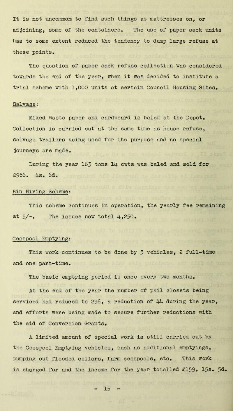 It is not uncommon to find such things as mattresses on, or adjoining, some of the containers. The use of paper sack units has to some extent reduced the tendency to dump large refuse at these points. The question of paper sack refuse collection was considered towards the end of the year, when it was decided to institute a trial scheme with 1,000 units at certain Council Housing Sites. Salvage: Mixed waste paper and cardboard is baled at the Depot. Collection is carried out at the same time as house refuse, salvage trailers being used for the purpose and no special journeys are made. During the year 163 tons 14 cwts was baled and sold for £986. 4s. 6d. Bin Hiring Scheme: This scheme continues in operation, the yearly fee remaining at 5/-0 The issues now total 4,250. Cesspool Emptying: This work continues to be done by 3 vehicles, 2 full-time and one part-time. The basic emptying period is once every two months. At the end of the year the number of pail closets being serviced had reduced to 296, a reduction of 44 during the year, and efforts were being made to secure further reductions with the aid of Conversion Grants. A limited amount of special work is still carried out by the Cesspool Emptying vehicles, such as additional emptyings, pumping out flooded cellars, farm cesspools, etc. This work is charged for and the income for the year totalled £159* 15s. 5<3.«