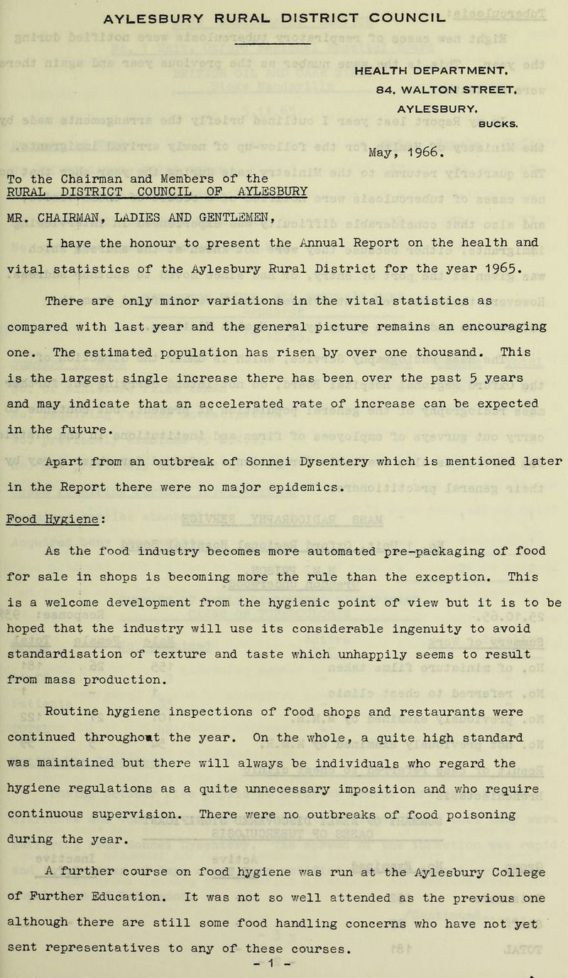 AYLESBURY RURAL DISTRICT COUNCIL HEALTH DEPARTMENT. 84. WALTON STREET. AYLESBURY. BUCKS. May, 1966. To the Chairman and Members of the RURAL DISTRICT COUNCIL OF AYLESBURY MR. CHAIRMAN, LADIES AND GENTLEMEN, I have the honour to present the Annual Report on the health and vital statistics of the Aylesbury Rural District for the year 1965. There are only minor variations in the vital statistics as compared with last year and the general picture remains an encouraging one. The estimated population has risen by over one thousand. This is the largest single increase there has been over the past 5 years and may indicate that an accelerated rate of increase can be expected in the future. Apart from an outbreak of Sonnei Dysentery which is mentioned later in the Report there were no major epidemics. Food Hygiene: As the food industry becomes more automated pre-packaging of food for sale in shops is becoming more the rule than the exception. This is a welcome development from the hygienic point of view but it is to be hoped that the industry will use its considerable ingenuity to avoid standardisation of texture and taste which unhappily seems to result from mass production. Routine hygiene inspections of food shops and restaurants were continued throughomt the year. On the whole, a quite high standard was maintained but there will always be individuals who regard the hygiene regulations as a quite unnecessary imposition and who require continuous supervision. There were no outbreaks of food poisoning during the year. A further course on food hygiene was run at the Aylesbury College of Further Education. It was not so well attended as the previous one although there are still some food handling concerns who have not yet sent representatives to any of these courses.