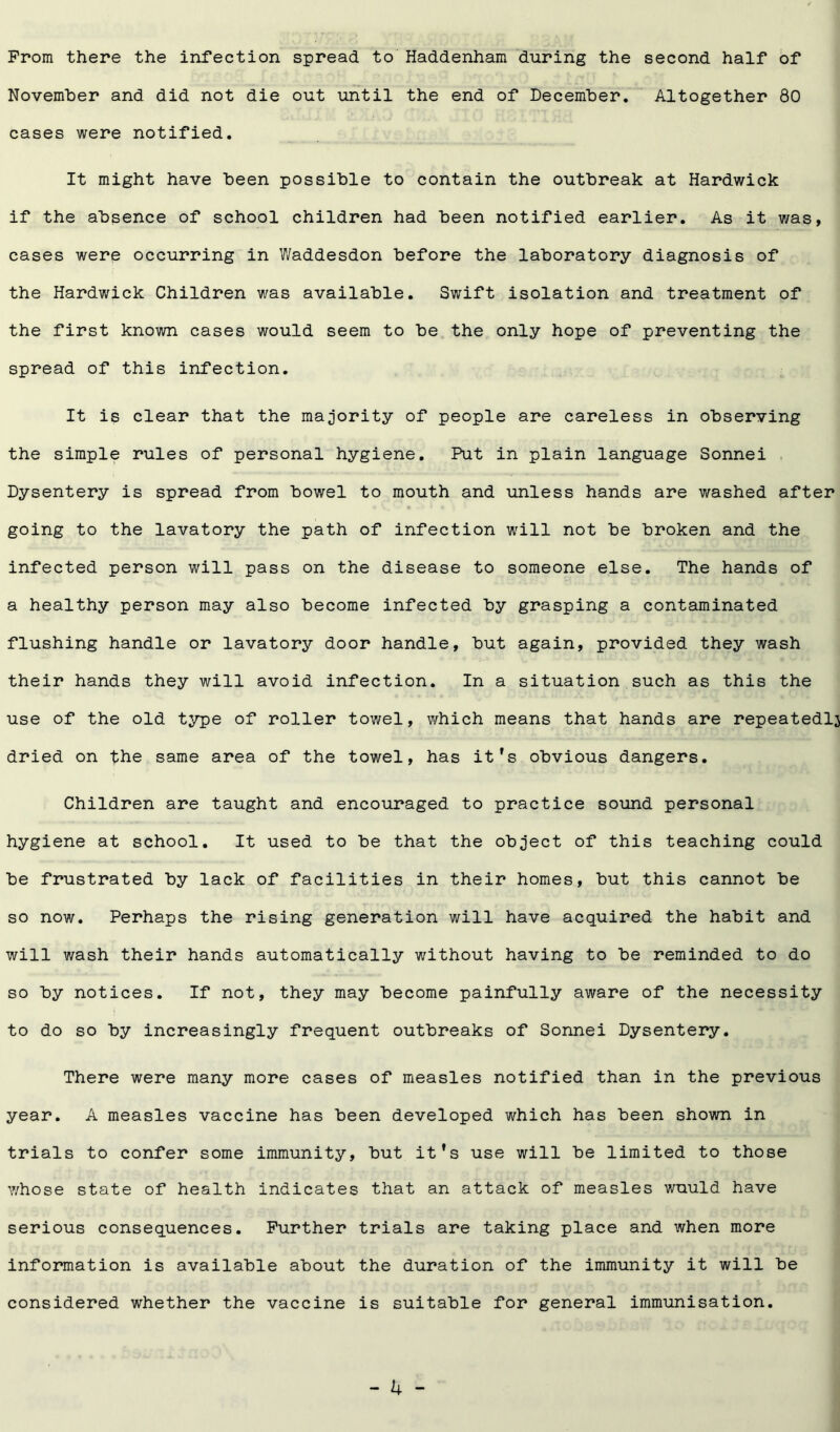 Prom there the infection spread to Haddenham during the second half of November and did not die out until the end of December. Altogether 80 cases were notified. It might have been possible to contain the outbreak at Hardwick if the absence of school children had been notified earlier. As it was, cases were occurring in Waddesdon before the laboratory diagnosis of the Hardwick Children was available. Swift isolation and treatment of the first known cases would seem to be the only hope of preventing the spread of this infection. It is clear that the majority of people are careless in observing the simple rules of personal hygiene. Put in plain language Sonnei Dysentery is spread from bowel to mouth and unless hands are washed after going to the lavatory the path of infection will not be broken and the infected person will pass on the disease to someone else. The hands of a healthy person may also become infected by grasping a contaminated flushing handle or lavatory door handle, but again, provided they wash their hands they will avoid infection. In a situation such as this the use of the old type of roller towel, which means that hands are repeatedly dried on the same area of the towel, has it’s obvious dangers. Children are taught and encouraged to practice sound personal hygiene at school. It used to be that the object of this teaching could be frustrated by lack of facilities in their homes, but this cannot be so now. Perhaps the rising generation will have acquired the habit and will wash their hands automatically without having to be reminded to do so by notices. If not, they may become painfully aware of the necessity to do so by increasingly frequent outbreaks of Sonnei Dysentery. There were many more cases of measles notified than in the previous year. A measles vaccine has been developed which has been shown in trials to confer some immunity, but it’s use will be limited to those whose state of health indicates that an attack of measles wuuld have serious consequences. Further trials are taking place and when more information is available about the duration of the immunity it will be considered whether the vaccine is suitable for general immunisation.