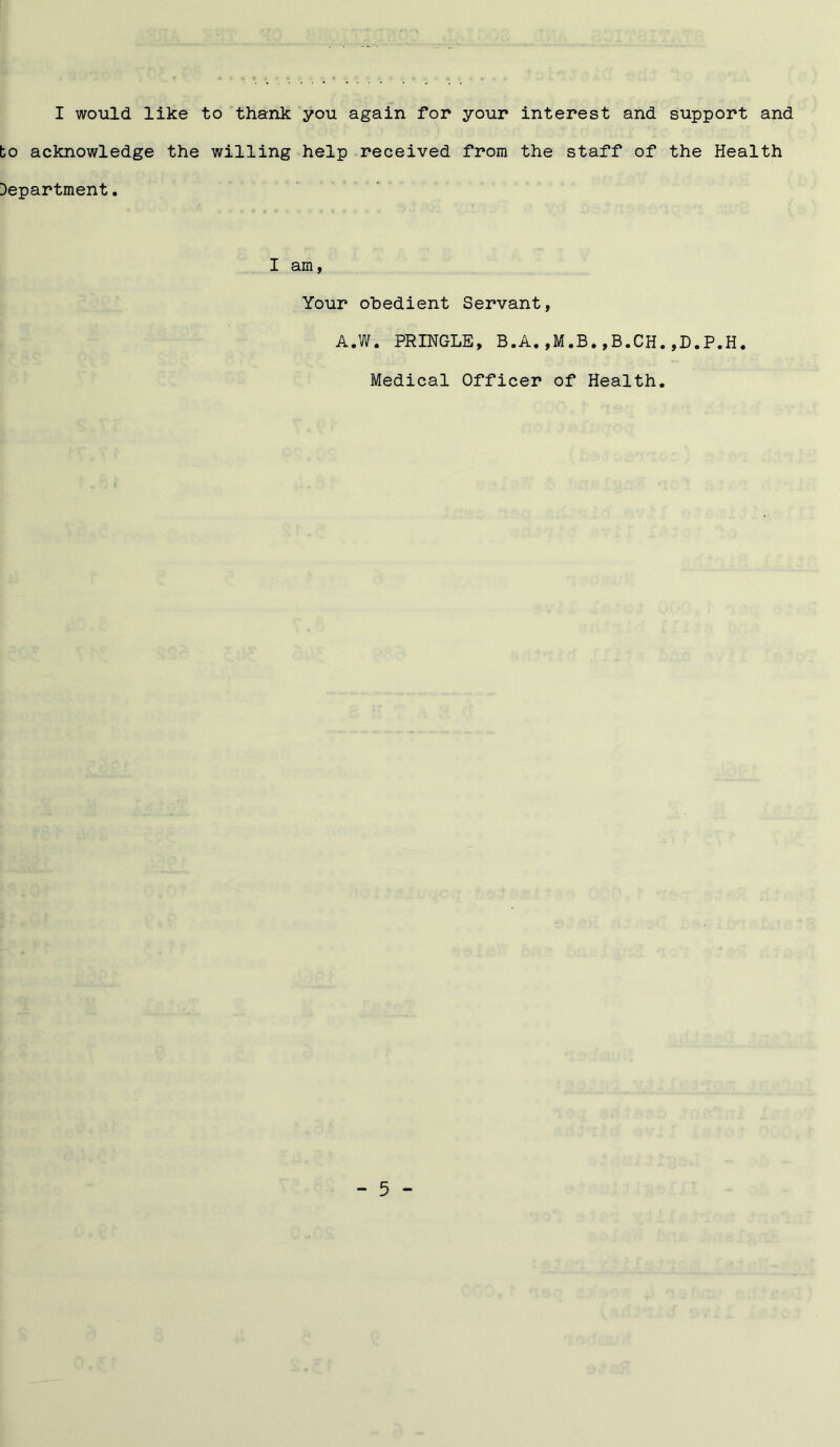 I would like to thank you again for your interest and support and bo acknowledge the willing help received from the staff of the Health Department. I am, Your obedient Servant, A.W. PRINGLE, B.A.,M.B.,B.CH.,D.P.H. Medical Officer of Health.