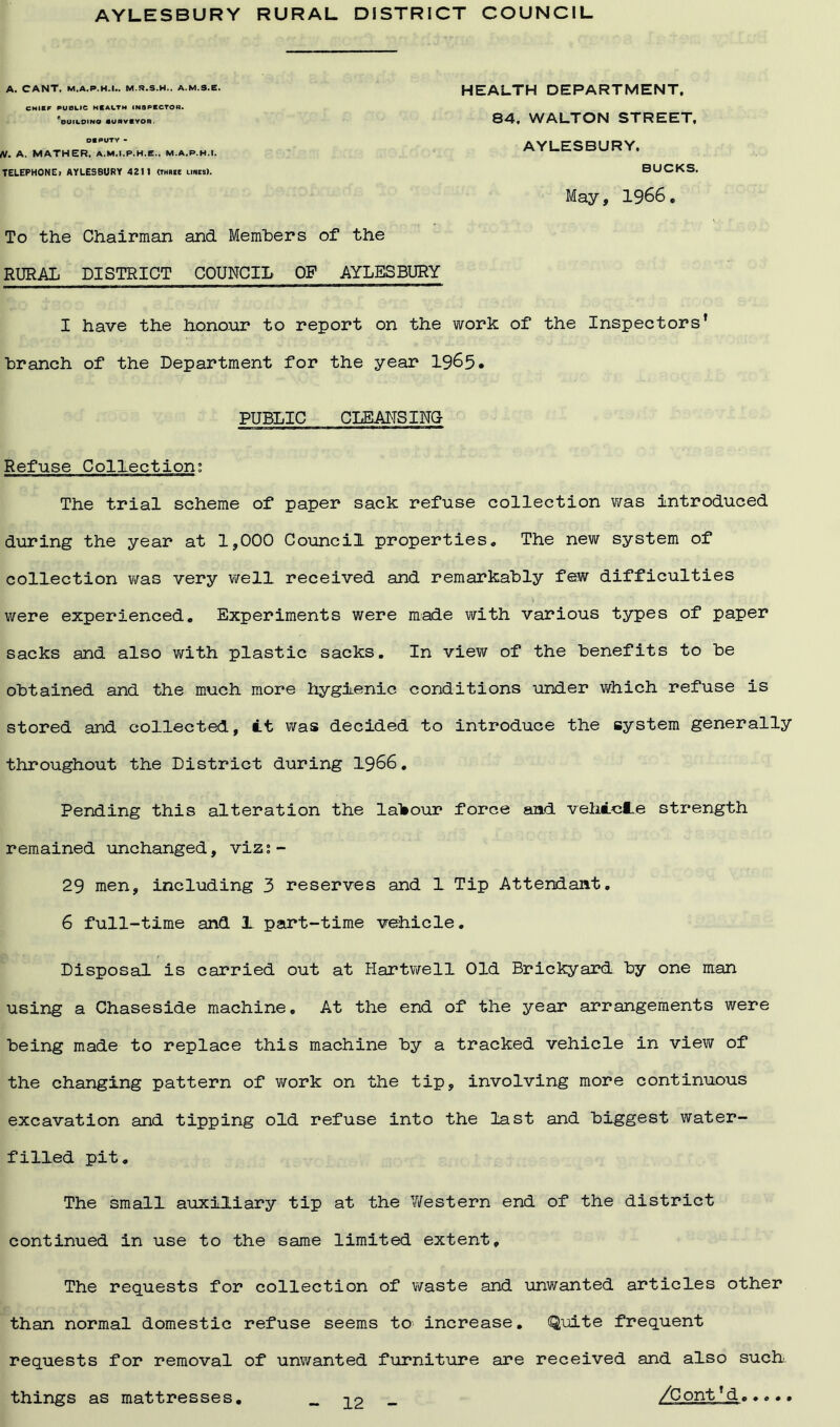 AYLESBURY RURAL DISTRICT COUNCIL A. CANT. M.A.P.H.I.. M.S.S.H.. A.M.S.E. CHIEF PUBLIC HEALTH INSPECTOR. ^BUILDING flCRVCYOR DEPUTY - N. A. MATHER. A.M.I.P.H.E.. M.A.P.H.I. TELEPHONE) AYLESBURY 4211 (three lines). HEALTH DEPARTMENT, 84. WALTON STREET, AYLESBURY. BUCKS. May, 1966, To the Chairman and Members of the RURAL DISTRICT COUNCIL OP AYLESBURY I have the honour to report on the work of the Inspectors’ branch of the Department for the year 1965* PUBLIC CLEANSING Refuse Collection: The trial scheme of paper sack refuse collection was introduced during the year at 1,000 Council properties* The new system of collection was very well received and remarkably few difficulties were experienced. Experiments were made with various types of paper sacks and also with plastic sacks. In view of the benefits to be obtained and the much more hygienic conditions under which refuse is stored and collected, it was decided to introduce the system generally throughout the District during 1966. Pending this alteration the labour force and vehicle strength remained unchanged, viz; - 29 men, including 3 reserves and 1 Tip Attendant. 6 full-time and 1 part-time vehicle. Disposal is carried out at Hartwell Old Brickyard, by one man using a Chaseside machine. At the end of the year arrangements were being made to replace this machine by a tracked vehicle in view of the changing pattern of work on the tip, involving more continuous excavation and tipping old refuse into the last and biggest water- filled pit. The small auxiliary tip at the Western end of the district continued in use to the same limited extent. The requests for collection of waste and unwanted articles other than normal domestic refuse seems to increase. Quite frequent requests for removal of unwanted furniture are received and also such,