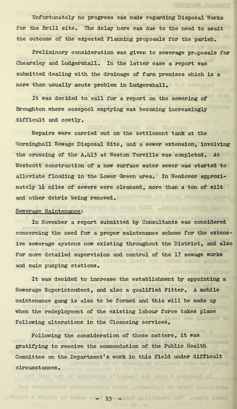 Unfortunately no progress was made regarding Disposal Works for the Brill site. The delay here was due to the need to await the outcome of the expected Planning proposals for the parish. Preliminary consideration was given to sewerage proposals for Chearsley and Ludgershall. In the latter case a report was submitted dealing with the drainage of farm premises which is a more than usually acute problem in Ludgershall. It was decided to call for a report on the sewering of Broughton where cesspool emptying was becoming increasingly difficult and costly. Repairs were carried out on the settlement tank at the Worminghall Sewage Disposal Site, and a sewer extension, involving the crossing of the A.413 at Weston Turville was completed. At Westcott construction of a new surface water sewer was started to alleviate flooding in the Lower Green area. In Wendover approxi- mately L? miles of sewers were cleansed, more than a ton of silt and other debris being removed. Sewerage Maintenance: In November a report submitted by Consultants was considered concerning the need for a proper maintenance scheme for the extens- ive sewerage systems now existing throughout the District, and also for more detailed supervision and control of the 17 sewage works and main pumping stations. It was decided to increase the establishment by appointing a Sewerage Superintendent, and also a qualified Fitter. A mobile maintenance gang is also to be formed and this will be made up when the redeployment of the existing labour force takes place following alterations in the Cleansing services. Following the consideration of these matters, it was gratifying to receive the commendation of the Public Health Committee on the Department’s work in this field under difficult circumstances.