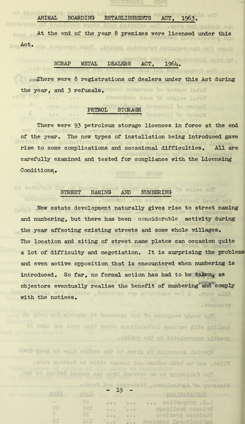 ANIMAL BOARDING ESTABLISHMENTS ACT, 1963 At the end of the year 8 premises were licensed under this Act. SCRAP METAL DEALERS ACT, 1964. There were 8 registrations of dealers under this Act during the year, and 3 refusals. PETROL STORAGE There were 93 petroleum storage licences in force at the end of the year. The new types of installation being introduced gave rise to some complications and occasional difficulties. All are carefully examined and tested for compliance with the Licensing Conditions^. STREET NAMING- AND NUMBERING New estate development naturally gives rise to street naming and numbering, but there has been considerable activity during the year affecting existing streets and some whole villages;. The location and siting of street name plates can occasion quite a lot of difficulty and negotiation. It is surprising the problems and even active opposition that is encountered when numbering is introduced. So far, no formal action has had to be taken, as objectors eventually realise the benefit of numbering and comply with the notices.
