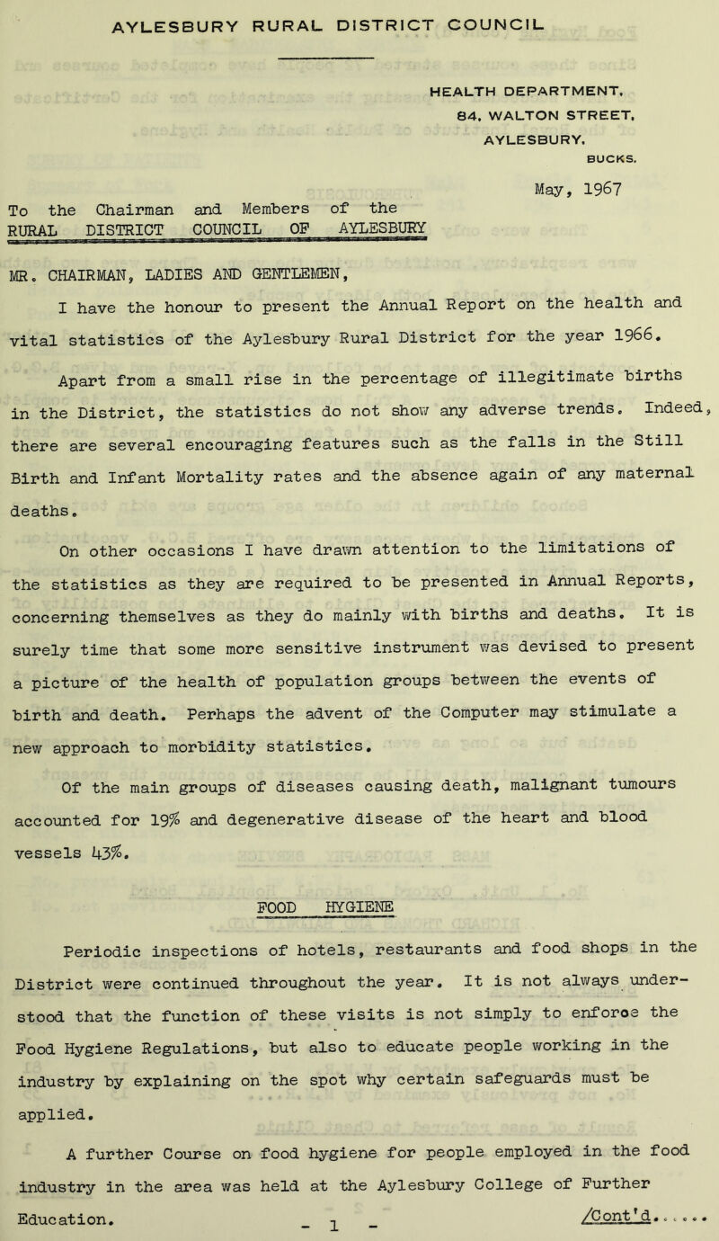 AYLESBURY RURAL DISTRICT COUNCIL HEALTH DEPARTMENT, 84. WALTON STREET. AYLESBURY. BUCKS. May, 1967 To the Chairman and Members of the RURAL DISTRICT COUNCIL OF AYLESBURY MR. CHAIRMAN, LADIES AND GENTLEMEN, I have the honour to present the Annual Report on the health and vital statistics of the Aylesbury Rural District for the year 1966. Apart from a small rise in the percentage of illegitimate births in the District, the statistics do not show any adverse trends. Indeed, there are several encouraging features such as the falls in the Still Birth and Infant Mortality rates and the absence again of any maternal deaths. On other occasions I have drawn attention to the limitations of the statistics as they are required to be presented in Annual Reports, concerning themselves as they do mainly with births and deaths. It is surely time that some more sensitive instrument was devised to present a picture of the health of population groups between the events of birth and death. Perhaps the advent of the Computer may stimulate a new approach to morbidity statistics. Of the main groups of diseases causing death, malignant tumours accounted for 19% and degenerative disease of the heart and blood vessels 43%. FOOD HYGIENE Periodic inspections of hotels, restaurants and food shops in the District were continued throughout the year. It is not always under- stood that the function of these visits is not simply to enforce the Food Hygiene Regulations, but also to educate people working in the industry by explaining on the spot why certain safeguards must be applied. A further Course on food hygiene for people employed in the food industry in the area was held at the Aylesbury College of Further Education. t ^jContTd......