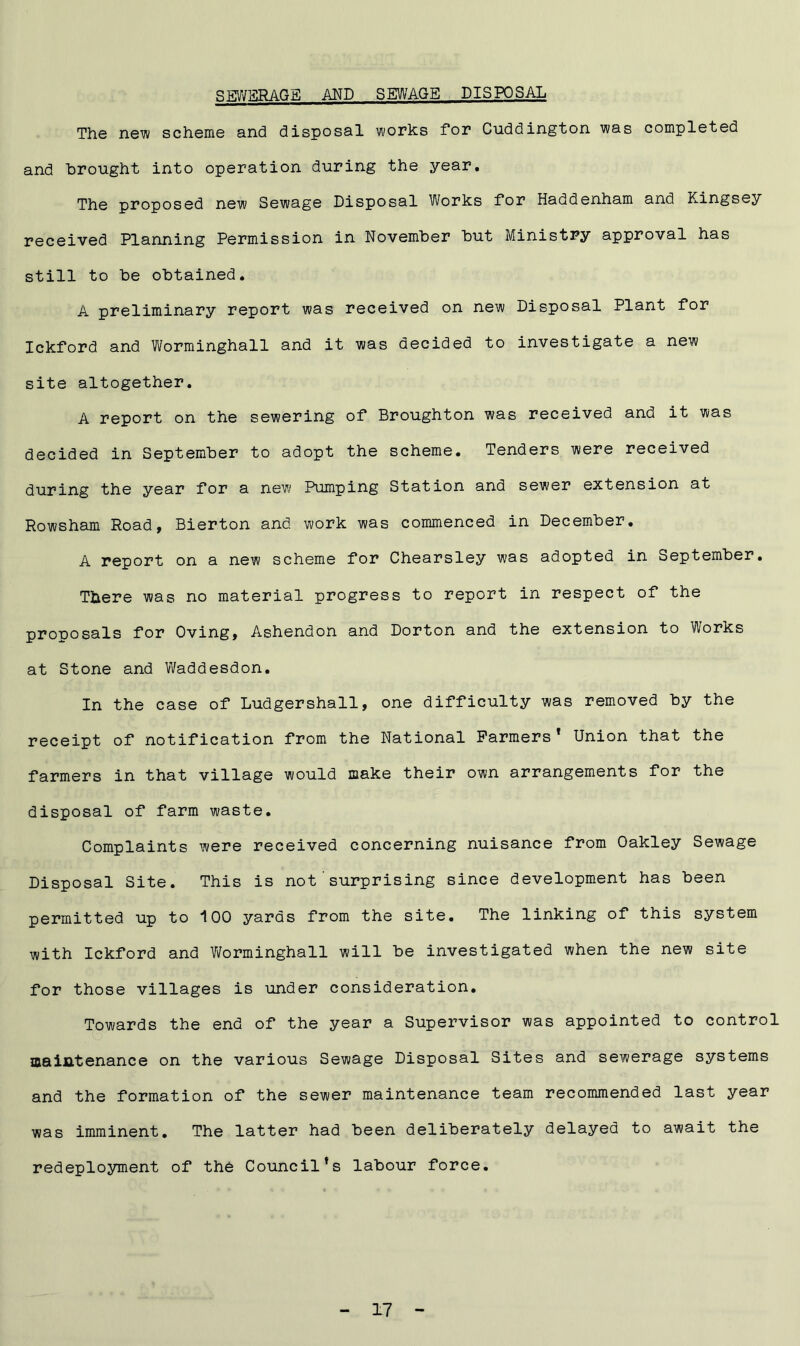 SEWERAGE and sewage disposal The new scheme and disposal works for Cuddington was completed and brought into operation during the year. The proposed new Sewage Disposal Works for Haddenham and Kingsey received Planning Permission in November but Ministry approval has still to be obtained. A preliminary report was received on new Disposal Plant for Ickford and Worminghall and it was decided to investigate a new site altogether. A report on the sewering of Broughton was received and it was decided in September to adopt the scheme. Tenders were received during the year for a new Pumping Station and sewer extension at Rowsham Road, Bierton and work was commenced in December. A report on a new scheme for Chearsley was adopted in September. There was no material progress to report in respect of the proposals for Oving, Ashendon and Dorton and the extension to Works at Stone and Waddesdon. In the case of Ludgershall, one difficulty was removed by the receipt of notification from the National Farmers* Union that the farmers in that village would make their own arrangements for the disposal of farm waste. Complaints were received concerning nuisance from Oakley Sewage Disposal Site. This is not'surprising since development has been permitted up to 100 yards from the site. The linking of this system with Ickford and Worminghall will be investigated when the new site for those villages is under consideration. Towards the end of the year a Supervisor was appointed to control maintenance on the various Sewage Disposal Sites and sewerage systems and the formation of the sewer maintenance team recommended last year was imminent. The latter had been deliberately delayed to await the redeployment of the Council’s labour force.