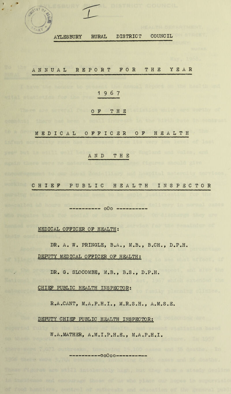 ANNUAL REPORT FOR THE YEAR 19 6 7 OF THE MEDICAL OFFICER OF HEALTH AND THE CHIEF PUBLIC HEALTH INSPECTOR 0O0 MEDICAL OFFICER OF HEALTH: DR. A. W. PRINGLE, B.A., M.B., B.CH., D.P.H. DEPUTY MEDICAL OFFICER OF HEALTH: DR. G. SLOCOMBE, M.B., B.S., D.P.H. CHIEF PUBLIC HEALTH INSPECTOR; R.A.CANT, M.A.P.H.I., M.R.S.H., A.M.S.E. DEPUTY CHIEF PUBLIC HEALTH INSPECTOR: W.A.MATHER, A.M.I.P.H.fi., M.A.P.H.I. 00O00