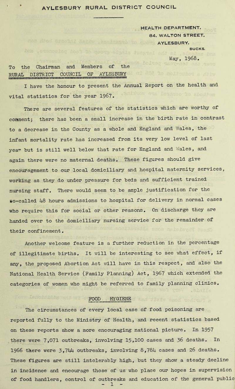 HEALTH DEPARTMENT. 84. WALTON STREET. AYLESBURY, BUCKS. May, 1968. To the Chairman and Members of the RURAL DISTRICT COUNCIL OF AYLESBURY I have the honour to present the Annual Report on the health and vital statistics for the year 1967. There are several features of the statistics which are worthy of comment; there has been a small increase in the birth rate in contrast to a decrease in the County as a whole and England and Wales, the infant mortality rate has increased from its very low level of last yea10 but is still well below that rate for England and Wales, and again there were no maternal deaths. These figures should give encouragement to our local domiciliary and hospital maternity services, working as they do under pressure for beds and sufficient trained nursing staff. There would seem to be ample justification for the so-called 48 hours admissions to hospital for delivery in normal cases who require this for social or other reasons. On discharge they are handed over to the domiciliary nursing service for the remainder of their confinement. Another welcome feature is a further reduction in the percentage of illegitimate births. It will be interesting to see what effect, if any, the proposed Abortion Act will have in this respect, and also the National Health Service (Family Planning) Act, 1967 which extended the categories of women who might be referred to family planning clinics. FOOD HYGIENE The circumstances of every local case of food poisoning are reported fully to the Ministry of Health, and recent statistics based on these reports show a more encouraging national picture. In 1957 there were 7*071 outbreaks, involving 15,100 cases and 36 deaths. In 1966 there were 3*744 outbreaks, involving 8,784 cases and 26 deaths. These figures are still intolerably high, but they show a steady decline in incidence and encourage those of us who place our hopes in supervision of food handlers, control of outbreaks and education of the general public