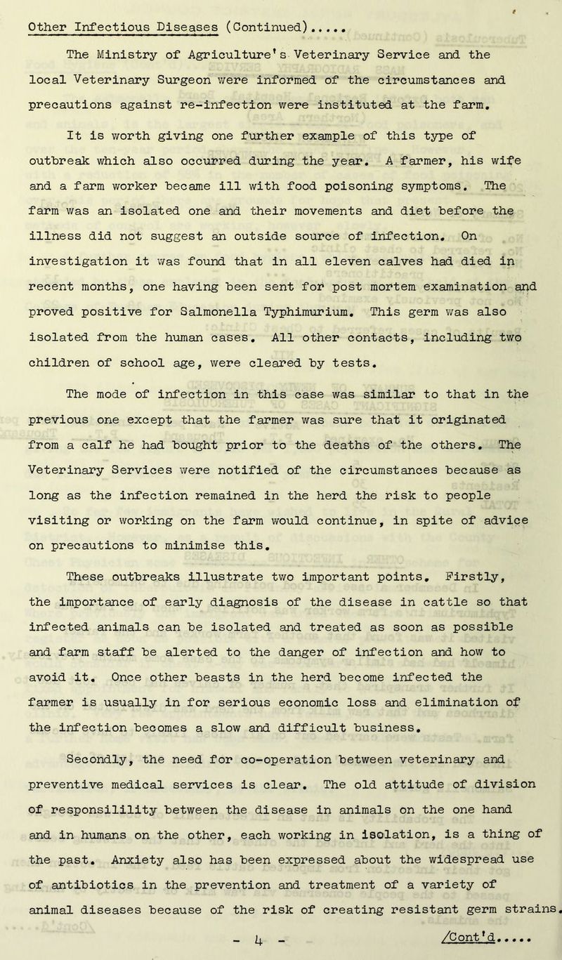 Other Infectious Diseases (Continued) The Ministry of Agriculture*s Veterinary Service and the local Veterinary Surgeon were informed of the circumstances and precautions against re-infection were instituted at the farm. It is worth giving one further example of this type of outbreak which also occurred during the year. A farmer, his wife and a farm worker became ill with food poisoning symptoms. The farm was an isolated one and their movements and diet before the illness did not suggest an outside source of infection. On investigation it was found that in all eleven calves had died in recent months, one having been sent for post mortem examination and proved positive for Salmonella Typhimurium. This germ was also isolated from the human cases. All other contacts, including two children of school age, were cleared by tests. The mode of infection in this case was similar to that in the previous one except that the farmer was sure that it originated from a calf he had bought prior to the deaths of the others. The Veterinary Services were notified of the circumstances because as long as the infection remained in the herd the risk to people visiting or working on the farm would continue, in spite of advice on precautions to minimise this. These outbreaks illustrate two important points. Firstly, the importance of early diagnosis of the disease in cattle so that infected animals can be isolated and treated as soon as possible and farm staff be alerted to the danger of infection and how to avoid it. Once other beasts in the herd become infected the farmer is usually in for serious economic loss and elimination of the infection becomes a slow and difficult business. Secondly, the need for co-operation between veterinary and preventive medical services is clear. The old attitude of division of responsilility between the disease in animals on the one hand and in humans on the other, each working in isolation, is a thing of the past. Anxiety also has been expressed about the widespread use of antibiotics in the prevention and treatment of a variety of animal diseases because of the risk of creating resistant germ strains