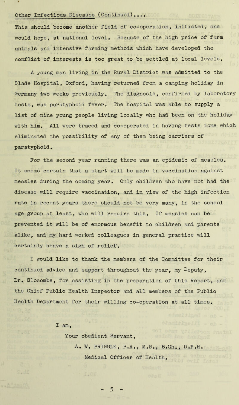 « Other Infectious Diseases (Continued).... This should become another field of co-operation, initiated, one would hope, at national level. Because of the high price of farm animals and intensive farming methods which have developed the conflict of interests is too great to he settled at local levels. A young man living in the Rural District was admitted to the Slade Hospital, Oxford, having returned from a camping holiday in Germany two weeks previously. The diagnosis, confirmed by laboratory tests, was paratyphoid fever. The hospital was able to supply a list of nine young people living locally who had been on the holiday with him. All were traced and co-operated in having tests done which eliminated the possibility of any of them being carriers of paratyphoid. For the second year running there y/as an epidemic of measles. It seems certain that a start will be made in vaccination against measles during the coming year. Only children who have not had the disease will require vaccination, and in view of the high infection rate in recent years there should not be very many, in the school age group at least, who will require this. If measles can be prevented it will be of enormous benefit to children and parents alike, and my hard worked colleagues in general practice will certainly heave a sigh of relief. I would like to thank the members of the Committee for their continued advice and support throughout the year, my Deputy, Dr. Slocombe, for assisting in the preparation of this Report, and the Chief Public Health Inspector and all members of the Public Health Department for their willing co-operation at all times, I am. Your obedient Servant, A. W. PRINGLE, B.A., M.B., B.Gh,, D.P.H. Medical Officer of Health.