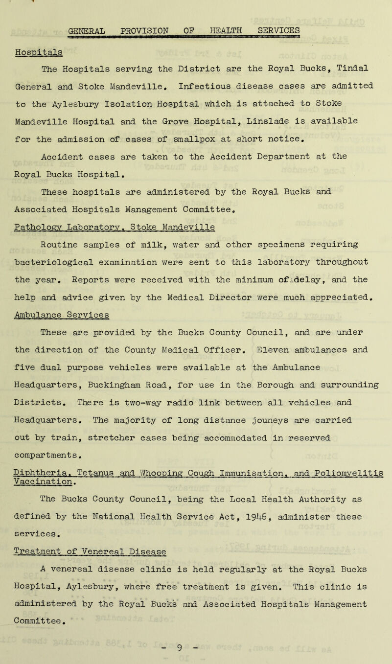 GENERAL PROVISION OF HEALTH SERVICES Hospitals The Hospitals serving the District are the Royal Bucks, Tindal General and Stoke Mandeville. Infectious disease cases are admitted to the Aylesbury Isolation Hospital which is attached to Stoke Mandeville Hospital and the Grove Hospital, Linslade is available for the admission of cases of smallpox at short notice. Accident cases are taken to the Accident Department at the Royal Bucks Hospital. These hospitals are administered by the Royal Bucks and Associated Hospitals Management Committee. Pathology Laboratory. Stoke Mandeville Routine samples of milk, water and other specimens requiring bacteriological examination were sent to this laboratory throughout the year. Reports were received with the minimum ofj-delay, and the help and advice given by the Medical Director were much appreciated. Ambulance Services These are provided by the Bucks County Council, and are under the direction of the County Medical Officer. Eleven ambulances and five dual purpose vehicles were available at the Ambulance Headquarters, Buckingham Road, for use in the Borough and surrounding Districts. There is two-way radio link between all vehicles and Headquarters. The majority of long distance jouneys are carried out by train, stretcher cases being accommodated in reserved compartments. Diphtheria. Tetanus and Whooping Cough Immunisation, and Poliomyelitis Vaccination. The Bucks County Council, being the Local Health Authority as defined by the National Health Service Act, 1946, administer these services. Treatment of Venereal Disease A venereal disease clinic is held regularly at the Royal Bucks Hospital, Aylesbury, where free treatment is given. This clinic is administered by the Royal Bucks and Associated Hospitals Management Committee.