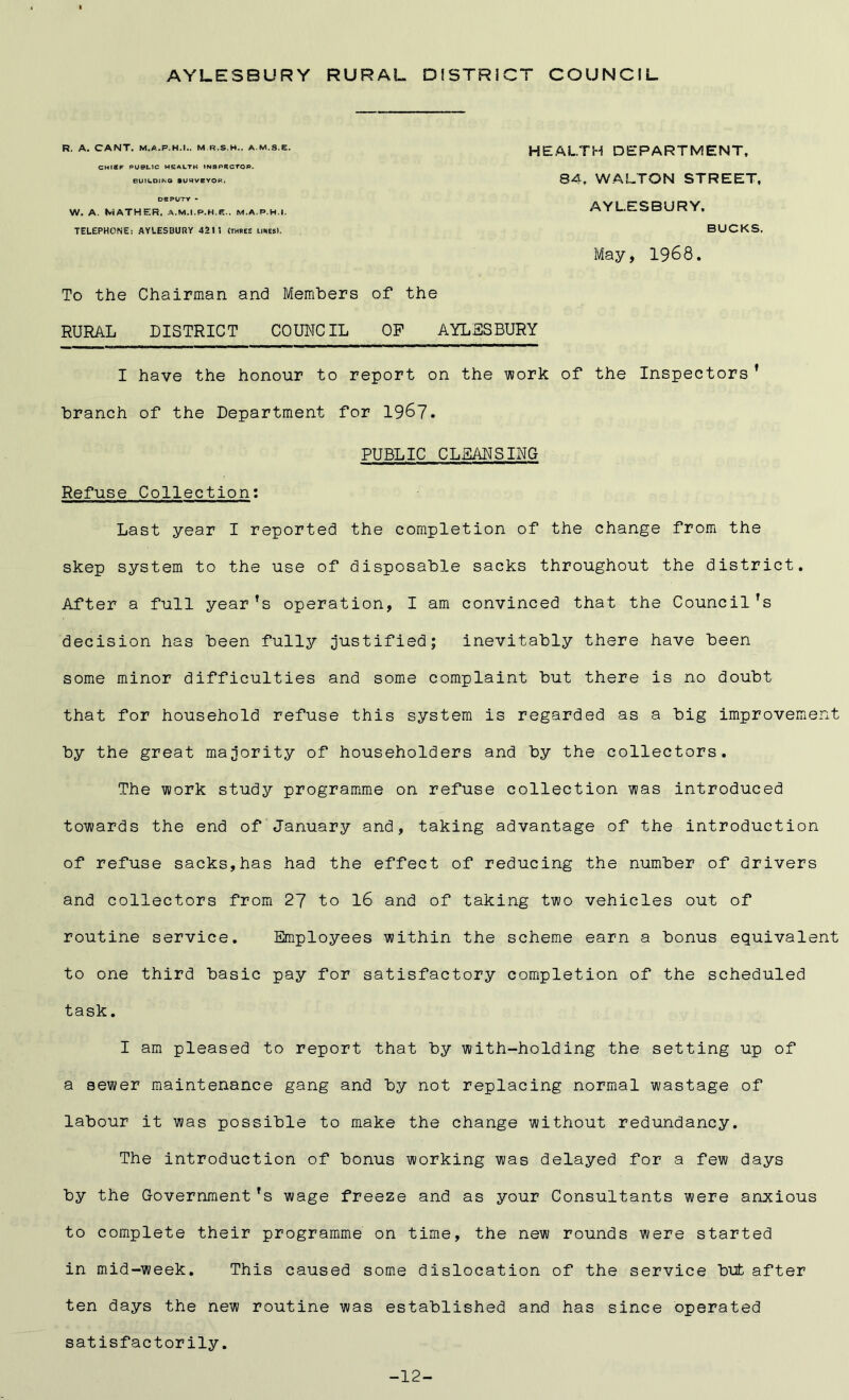 AYLESBURY RURAL DISTRICT COUNCIL R. A. CANT. M.A.P.H.I.. M R.S.H.. A.M.S.E. CHISF PUBLIC HEALTH INSPRCTOP. BUILDING IUHVEYOR. DEPUTY - W. A. MATHER. A.M.l.P.H.e.. M.A.P.H.I. TELEPHONE: AYLESBURY 421? (three likes). HEALTH DEPARTMENT, 84, WALTON STREET, AYLESBURY. BUCKS. May, 1968. To the Chairman and Members of the RURAL DISTRICT COUNCIL OP AYLESBURY I have the honour to report on the work of the Inspectors ’ branch of the Department for 1967. PUBLIC CLEANSING Refuse Collection: Last year I reported the completion of the change from the skep system to the use of disposable sacks throughout the district. After a full year’s operation, I am convinced that the Council's decision has been fully justified; inevitably there have been some minor difficulties and some complaint but there is no doubt that for household refuse this system is regarded as a big improvement by the great majority of householders and by the collectors. The work study programme on refuse collection was introduced towards the end of January and, taking advantage of the introduction of refuse sacks,has had the effect of reducing the number of drivers and collectors from 27 to 16 and of taking two vehicles out of routine service. Employees within the scheme earn a bonus equivalent to one third basic pay for satisfactory completion of the scheduled task. I am pleased to report that by with-holding the setting up of a sewer maintenance gang and by not replacing normal wastage of labour it was possible to make the change without redundancy. The introduction of bonus working was delayed for a few days by the Government's wage freeze and as your Consultants were anxious to complete their programme on time, the new rounds were started in mid-week. This caused some dislocation of the service but after ten days the new routine was established and has since operated satisfactorily. -12-
