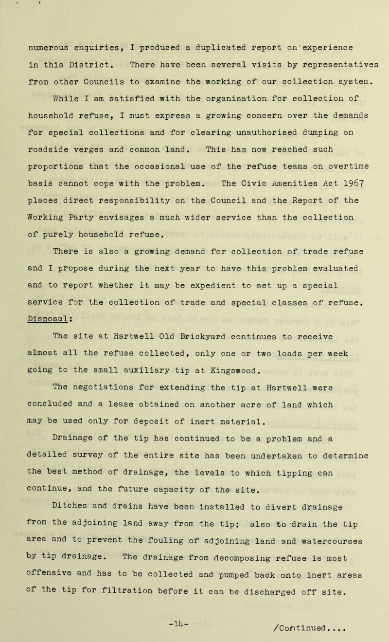 numerous enquiries, I produced a duplicated report on experience in this District. There have been several visits by representatives from other Councils to examine the working of our collection system. While I am satisfied with the organisation for collection of household refuse, I must express a growing concern over the demands for special collections and for clearing unauthorised dumping on roadside verges and common land. This has now reached such proportions that the occasional use of the refuse teams on overtime basis cannot cope with the problem. The Civic Amenities Act 1967 places direct responsibility on the Council and the Report of the Working Party envisages a much wider service than the collection of purely household refuse. There is also a growing demand for collection of trade refuse and I propose during the next year to have this problem evaluated and to report whether it may be expedient to set up a special service for the collection of trade and special classes of refuse. Disposal: The site at Hartwell Old Brickyard continues to receive almost all the refuse collected, only one or two loads per week going to the small auxiliary tip at Kingswood. The negotiations for extending the tip at Hartwell were concluded and a lease obtained on another acre of land which may be used only for deposit of inert material. Drainage of the tip has continued to be a problem and a detailed survey of the entire site has been undertaken to determine the best method of drainage, the levels to which tipping can continue, and the future capacity of the site. Ditches and drains have been installed to divert drainage from the adjoining land away from the tip; also to drain the tip area and to prevent the fouling of adjoining land and watercourses by tip drainage. The drainage from decomposing refuse is most offensive and has to be collected and pumped back onto inert areas of the tip for filtration before it can be discharged off site. -14- /Continued....