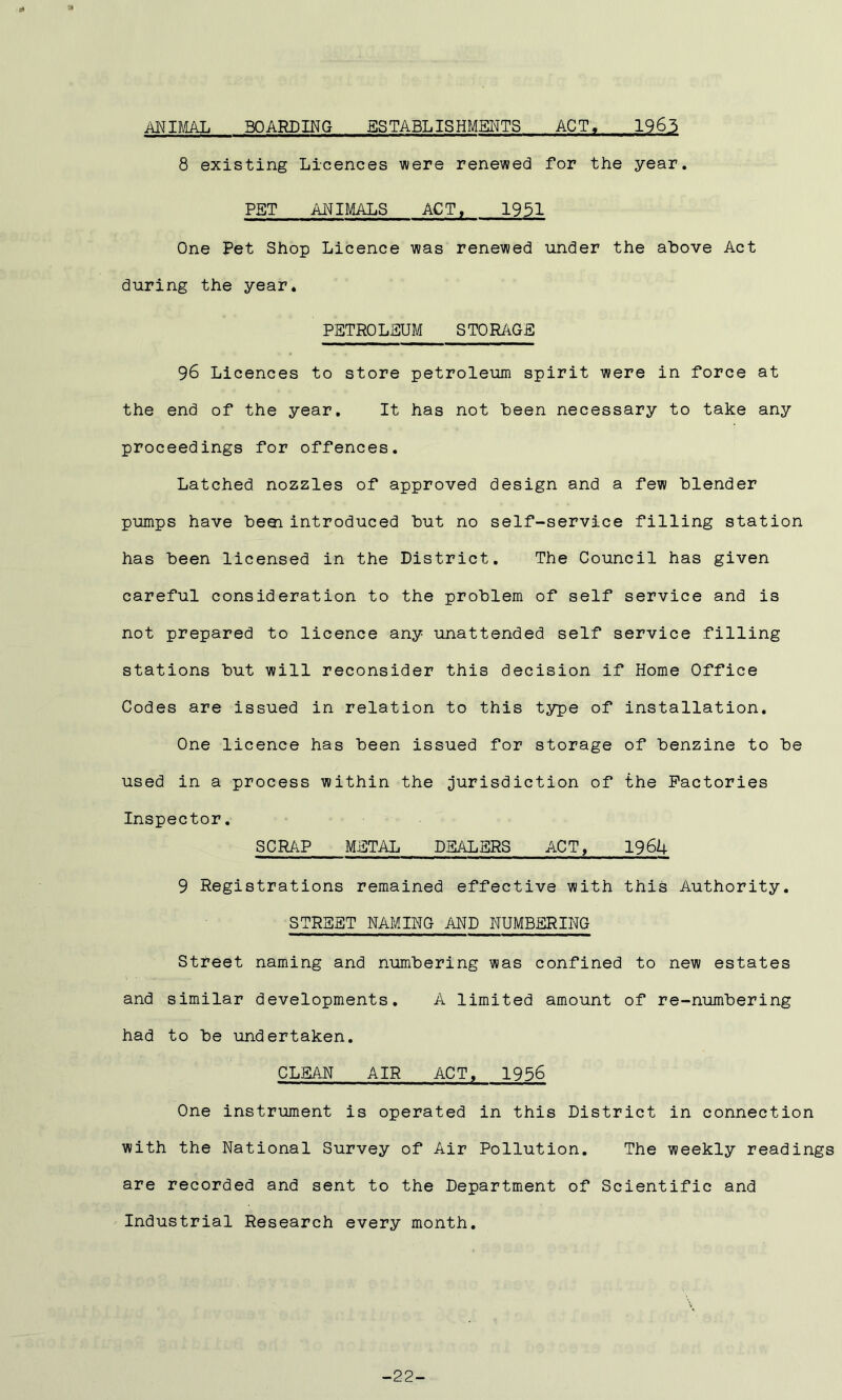 ANIMAL BOARDING ESTABLISHMENTS ACT, 1963 8 existing Licences were renewed for the year. PBT ANIMALS ACT, 1951 One Pet Shop Licence was renewed under the above Act during the year. PETROLEUM STORAGE 96 Licences to store petroleum spirit were in force at the end of the year. It has not been necessary to take any proceedings for offences. Latched nozzles of approved design and a few blender pumps have beei introduced but no self-service filling station has been licensed in the District. The Council has given careful consideration to the problem of self service and is not prepared to licence any unattended self service filling stations but will reconsider this decision if Home Office Codes are issued in relation to this type of installation. One licence has been issued for storage of benzine to be used in a process within the jurisdiction of the Factories Inspector. SCRAP METAL DEALERS ACT, 1964 9 Registrations remained effective with this Authority. STREET NAMING AND NUMBERING Street naming and numbering was confined to new estates and similar developments. A limited amount of re-numbering had to be undertaken. CLEAN AIR ACT. 1956 One instrument is operated in this District in connection with the National Survey of Air Pollution. The weekly readings are recorded and sent to the Department of Scientific and Industrial Research every month. -22-