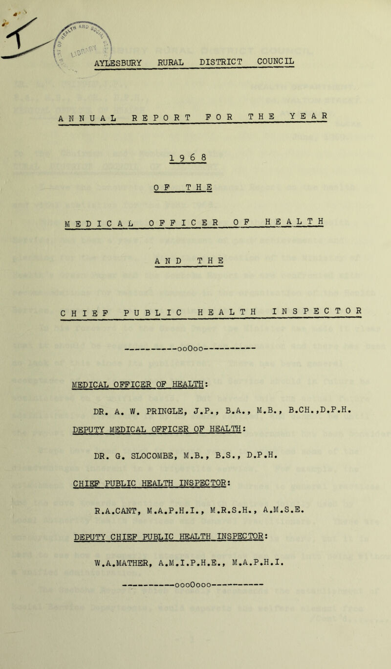 s A N NUAL REPORT FOR THE YEAR 19 6 8 OF THE MEDICAL OFFICER OF HEALTH AND THE 0 H 1 E F P UBLIC HEALTH INSPECTOR 00O00— MEDICAL OFFICER OF HEALTH: DR. A. W. PRINGLE, J.P., B.A., M.B., B.CH.,D.P.H. DEPUTY MEDICAL OFFICER OF HEALTH: DR. G. SLOCOMBE, M.B., B.S., D.P.H. CHIEF PUBLIC HEALTH INSPECTOR: R.A.CANT, M.A.P.H.I., M.R.S.H., A.M.S.E. DEPUTY CHIEF PUBLIC HEALTH INSPECTOR: W.A.MATHER, A.M.I.P.H.E., M.A.P.H.I. 000O000