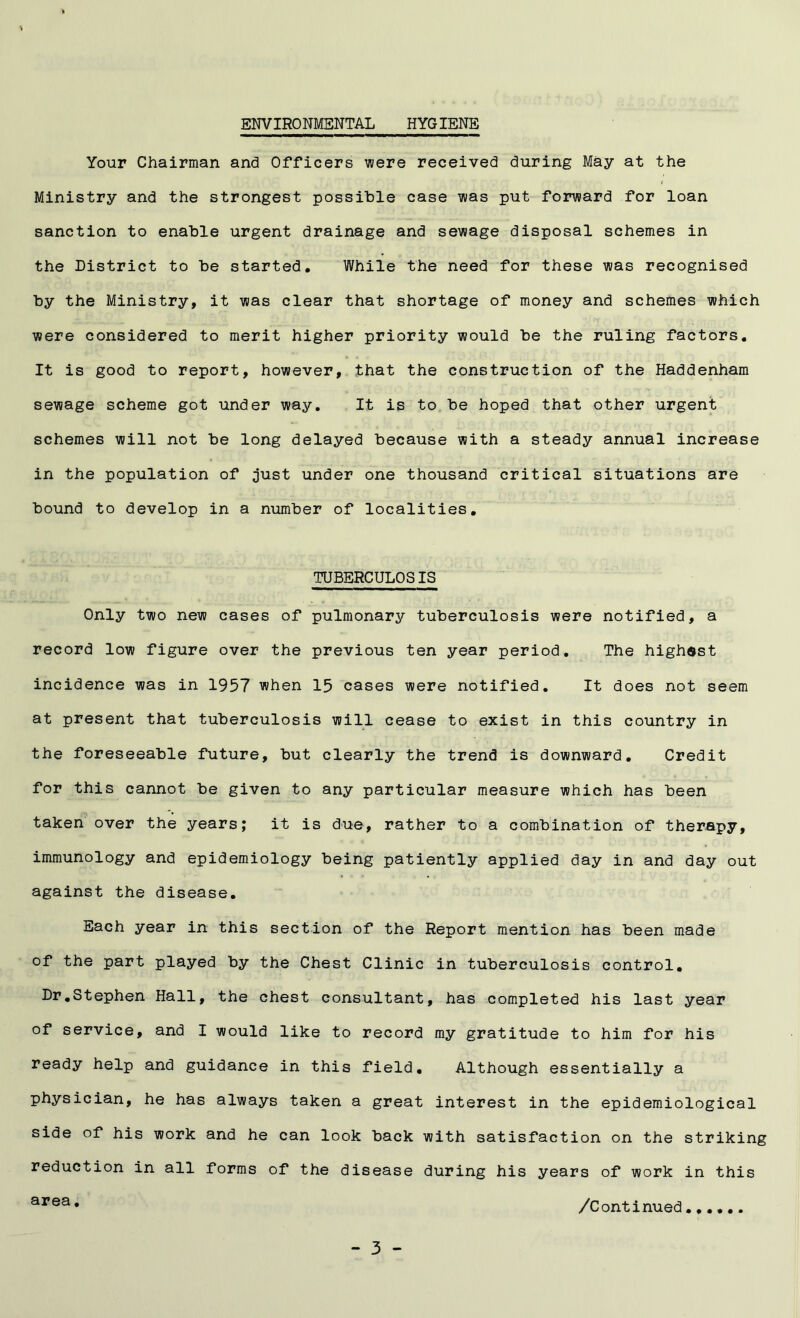 ENVIRONMENTAL HYGIENE Your Chairman and Officers were received during May at the i Ministry and the strongest possible case was put forward for loan sanction to enable urgent drainage and sewage disposal schemes in the District to be started. While the need for these was recognised by the Ministry, it was clear that shortage of money and schemes which were considered to merit higher priority would be the ruling factors. It is good to report, however, that the construction of the Haddenham sewage scheme got under way. It is to be hoped that other urgent schemes will not be long delayed because with a steady annual increase in the population of just under one thousand critical situations are bound to develop in a number of localities. TUBERCULOSIS Only two new cases of pulmonary tuberculosis were notified, a record low figure over the previous ten year period. The highest incidence was in 1957 when 15 cases were notified. It does not seem at present that tuberculosis will cease to exist in this country in the foreseeable future, but clearly the trend is downward. Credit for this cannot be given to any particular measure which has been taken over the years; it is due, rather to a combination of therapy, immunology and epidemiology being patiently applied day in and day out against the disease. Each year in this section of the Report mention has been made of the part played by the Chest Clinic in tuberculosis control. Dr.Stephen Hall, the chest consultant, has completed his last year of service, and I would like to record my gratitude to him for his ready help and guidance in this field. Although essentially a physician, he has always taken a great interest in the epidemiological side of his work and he can look back with satisfaction on the striking reduction in all forms of the disease during his years of work in this area* /Continued......
