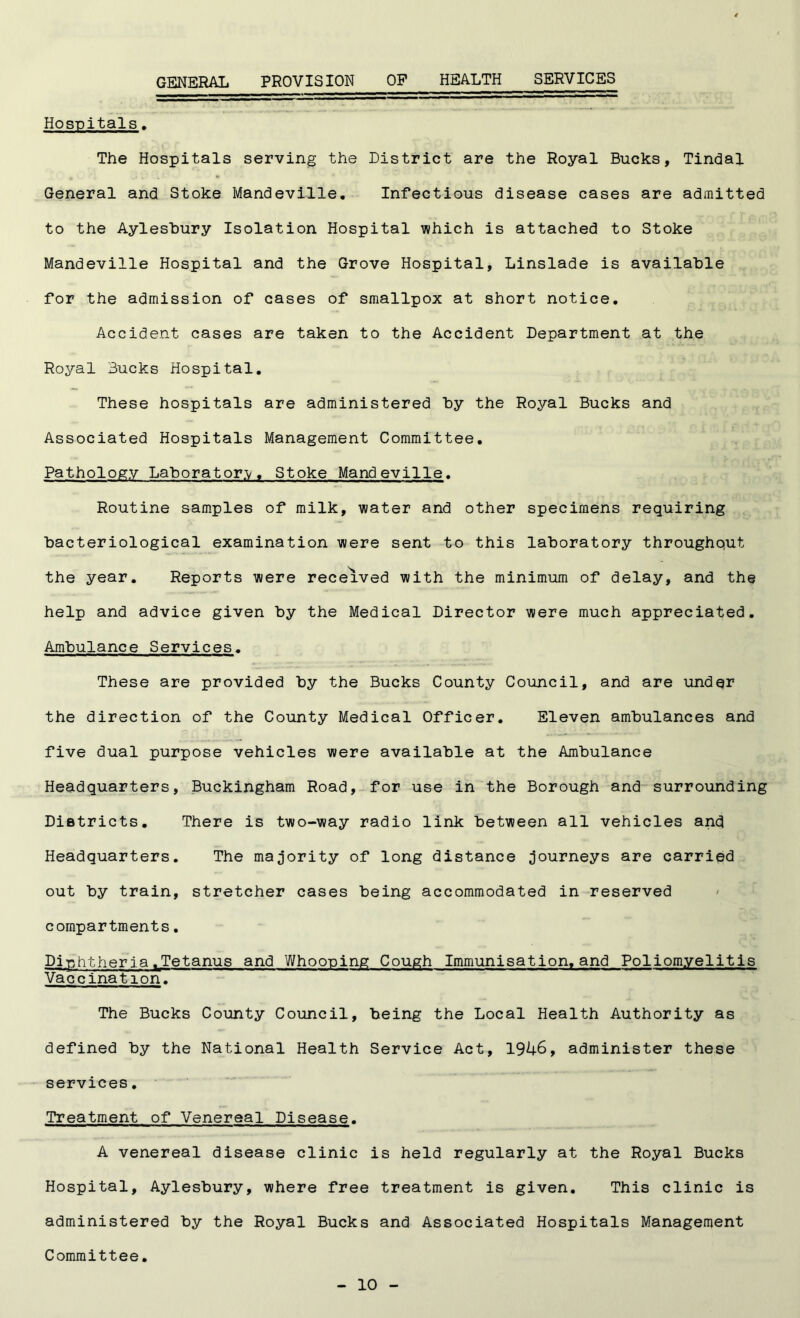GENERAL PROVISION OP HEALTH SERVICES Hospitals. The Hospitals serving the District are the Royal Bucks, Tindal General and Stoke Mandeville. Infectious disease cases are admitted to the Aylesbury Isolation Hospital which is attached to Stoke Mandeville Hospital and the Grove Hospital, Linslade is available for the admission of cases of smallpox at short notice. Accident cases are taken to the Accident Department at the Royal Bucks Hospital. These hospitals are administered by the Royal Bucks and Associated Hospitals Management Committee. Pathology Laboratory. Stoke Mandeville. Routine samples of milk, water and other specimens requiring bacteriological examination were sent to this laboratory throughput the year. Reports were received with the minimum of delay, and the help and advice given by the Medical Director were much appreciated. Ambulance Services. These are provided by the Bucks County Council, and are under the direction of the County Medical Officer. Eleven ambulances and five dual purpose vehicles were available at the Ambulance Headquarters, Buckingham Road, for use in the Borough and surrounding Districts. There is two-way radio link between all vehicles and Headquarters. The majority of long distance journeys are carried out by train, stretcher cases being accommodated in reserved compartments. DiphtheriafTetanus and Whooping Cough Immunisation.and Poliomyelitis Vaccination. The Bucks County Council, being the Local Health Authority as defined by the National Health Service Act, 1946, administer these services. Treatment of Venereal Disease. A venereal disease clinic is held regularly at the Royal Bucks Hospital, Aylesbury, where free treatment is given. This clinic is administered by the Royal Bucks and Associated Hospitals Management Committee.