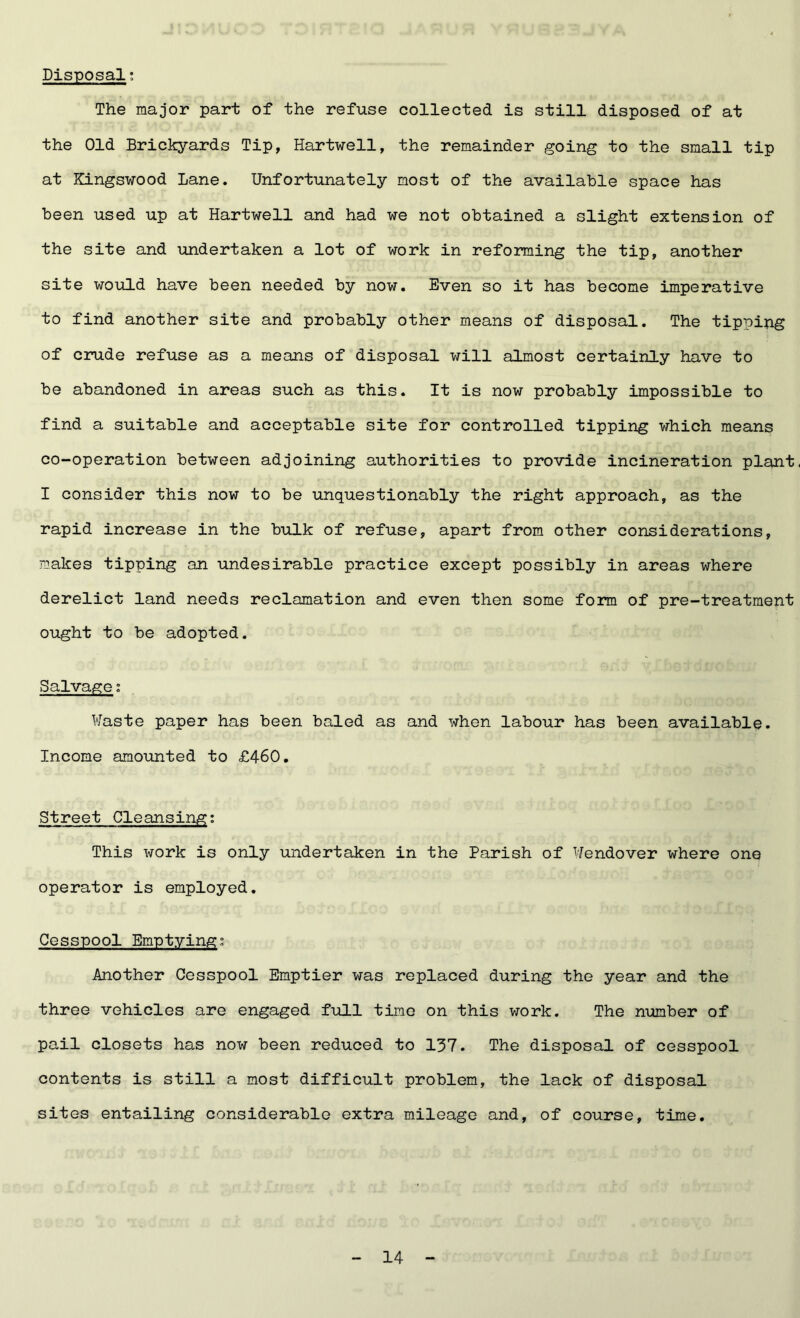 Disposal; The major part of the refuse collected is still disposed of at the Old Brickyards Tip, Hartwell, the remainder going to the small tip at Kingswood Lane. Unfortunately most of the available space has been used up at Hartwell and had we not obtained a slight extension of the site and undertaken a lot of work in reforming the tip, another site would have been needed by now. Even so it has become imperative to find another site and probably other means of disposal. The tipping of crude refuse as a means of disposal will almost certainly have to be abandoned in areas such as this. It is now probably impossible to find a suitable and acceptable site for controlled tipping which means co-operation between adjoining authorities to provide incineration plant. I consider this now to be unquestionably the right approach, as the rapid increase in the bulk of refuse, apart from other considerations, makes tipping an undesirable practice except possibly in areas where derelict land needs reclamation and even then some form of pre-treatment ought to be adopted. Salvage; Waste paper has been baled as and when labour has been available. Income amounted to £460. Street Cleansing: This work is only undertaken in the Parish of Wendover where one operator is employed. Cesspool Emptying; Another Cesspool Emptier was replaced during the year and the three vehicles are engaged full time on this work. The number of pail closets has now been reduced to 137. The disposal of cesspool contents is still a most difficult problem, the lack of disposal sites entailing considerable extra mileage and, of course, time.