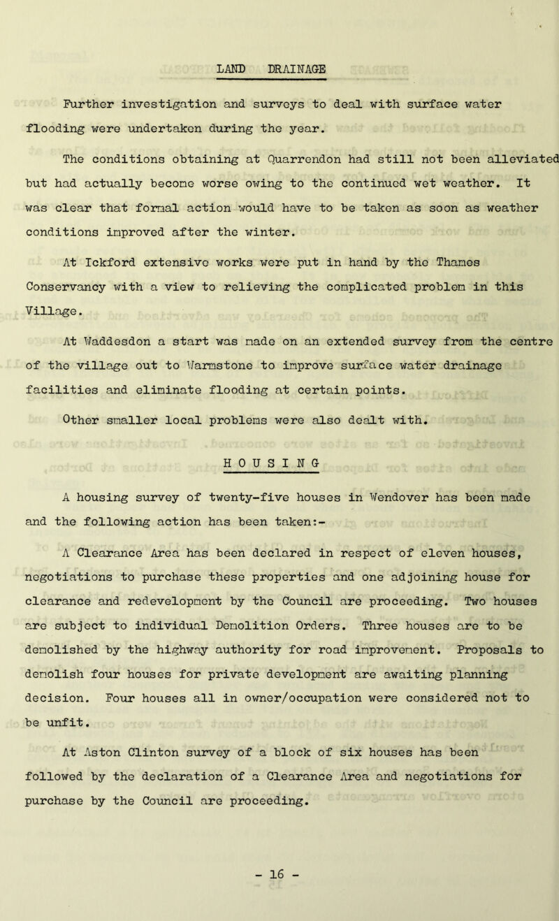 LAND DRAINAGE Further investigation and surveys to deal with surface water flooding were undertaken during the year. The conditions obtaining at Quarrendon had still not been alleviated but had actually become worse owing to the continued wet weather. It was clear that formal action would have to be taken as soon as weather conditions improved after the winter. At Ickford extensive works were put in hand by the Thames Conservancy with a view to relieving the complicated problem in this Village. At Waddesdon a start was made on an extended survey from the centre of the village out to Warmstone to improve surface water drainage facilities and eliminate flooding at certain points. Other smaller local problems were also dealt with. HOUSING A housing survey of twenty-five houses in Wendover has been made and the following action has been taken A Clearance Area has been declared in respect of eleven houses, negotiations to purchase these properties and one adjoining house for clearance and redevelopment by the Council are proceeding. Two houses are subject to individual Demolition Orders. Three houses are to be demolished by the highway authority for road improvement. Proposals to demolish four houses for private development are awaiting planning decision. Four houses all in owner/occupation were considered not to be unfit. At Aston Clinton survey of a block of six houses has been followed by the declaration of a Clearance Area and negotiations for purchase by the Council are proceeding.