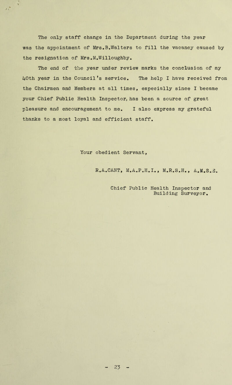The only staff change in the Department during the year was the appointment of Mrs.B.Walters to fill the vacancy caused hy the resignation of Mrs.M.Willoughby. The end of the year under review marks the conclusion of my 1+Oth year in the Council’s service. The help I have received from the Chairmen and Members at all times, especially since I became your Chief Public Health Inspector, has been a source of great pleasure and encouragement to me. I also express my grateful thanks to a most loyal and efficient staff. Your obedient Servant, R.A.CANT, M.A.P.H.I., M.R.S.H., A.M.S.2. Chief Public Health Inspector and Building Surveyor.
