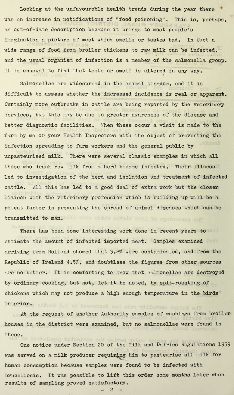 Looking at the unfavourable health trends during the year there ' was an increase in notifications of food poisoning. This is, perhaps, an out-of-date description because it brings to most people’s imagination a picture of meat which smells or tastes bad. In fact a wide range of food from broiler chickens to raw milk can be infected, and the usual organism of infection is a member of the salmonella group. It is unusual to find that taste or smell is altered in any way. Salmonellae are widespread in the animal kingdom, and it is difficult to assess whether the increased incidence is real or apparent. Certainly more outbreaks in cattle are being reported by the veterinary services, but this may be due to greater awareness of the disease and better diagnostic facilities. When these occur a visit is made to the farm by me or your Health Inspectors with the object of preventing the infection spreading to farm workers and the general public by unpasteurised milk. There were several classic examples in which all those who drank raw milk from a herd became infected. Their illness led to investigation of the herd and isolation and treatment of infected cattle. All this has led to a good deal of extra work but the closer liaison with the veterinary profession which is building up will be a potent factor in preventing the spread of animal diseases which can be transmitted to man. There has been some interesting work done in recent years to estimate the amount of infected imported meat. Samples examined arriving from Holland showed that were contaminated, and from the Republic of Ireland 4.5$, and doubtless the figures from other sources are no better. It is comforting to know that salmonellae are destroyed by ordinary cooking, but not, let it be noted, by spit-roasting of chickens which may not produce a high enough temperature in the birds’ interior. At the request of another Authority samples of washings from broiler houses in the district were examined, but no salmonellae were found in these. One notice under Section 20 of the Milk and Dairies Regulations 1959 was served on a milk producer requiring him to pasteurise all milk for human consumption because samples were found to be infected with brucellosis. It was possible to lift this order some months later when results of sampling proved satisfactory.