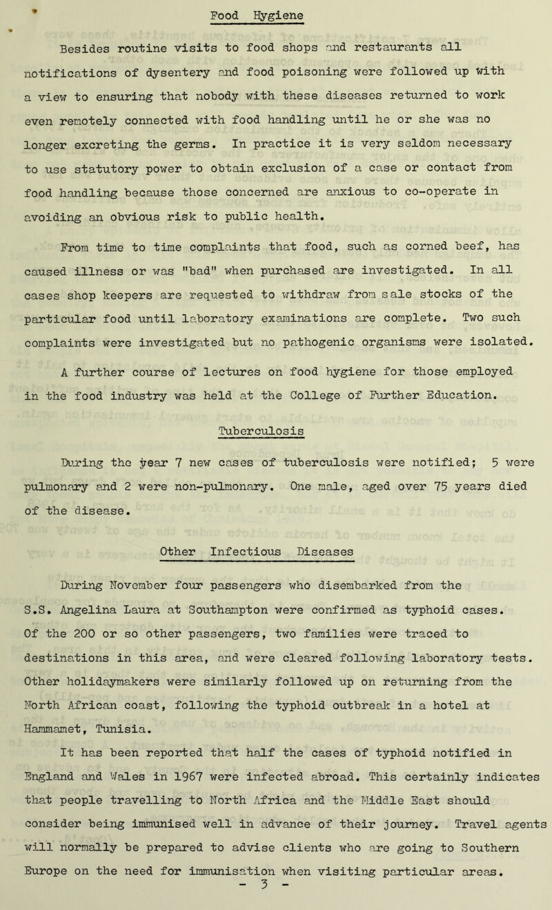 Food Hygiene * Besides routine visits to food shops and restaurants all notifications of dysentery and food poisoning were followed up with a view to ensuring that nobody with these diseases returned to work even remotely connected with food handling until he or she was no longer excreting the germs. In practice it is very seldom necessary to use statutory power to obtain exclusion of a case or contact from food handling because those concerned are anxious to co-operate in avoiding an obvious risk to public health. From time to time complaints that food, such as corned beef, has caused illness or was bad when purchased are investigated. In all cases shop keepers are requested to withdraw from sale stocks of the particular food until laboratory examinations are complete. Two such complaints were investigated but no pathogenic organisms were isolated. A further course of lectures on food hygiene for those employed in the food industry was held at the College of Further Education. Tuberculosis During the year 7 new cases of tuberculosis were notified; 5 were pulmonary and 2 were non-pulmonary. One male, aged over 75 years died of the disease. Other Infectious Diseases During November four passengers who disembarked from the S.S. Angelina Laura at Southampton were confirmed as typhoid cases. Of the 200 or so other passengers, two families were traced to destinations in this area, and were cleared following laboratory tests. Other holidaymakers were similarly followed up on returning from the North African coast, following the typhoid outbreak in a hotel at Hammamet, Tunisia. It has been reported that half the cases of typhoid notified in England and Wales in 1967 were infected abroad. This certainly indicates that people travelling to North Africa and the Middle East should consider being immunised well in advance of their journey. Travel agents will normally be prepared to advise clients who are going to Southern Europe on the need for immunisation when visiting particular areas. - 5 -