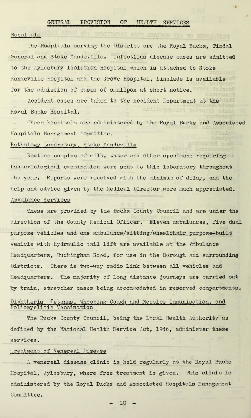 GENERAL PROVISION OF HEALTH SERVICES C Hospitals The Hospitals serving the District are the Royal Bucks, Tindal G-eneral and Stoke Mandeville. Infectious disease cases are admitted to the Aylesbury Isolation Hospital which is attached to Stoke Mandeville Hospital and the Grove Hospital, linslade is available for the admission of cases of smallpox at short notice. Accident cases are taken to the Accident Department at the Royal Bucks Hospital. These hospitals are administered by the Royal Bucks and Associated Hospitals Management Committee. Pathology Laboratory. Stoke Mandeville Routine samples of milk, water and other specimens requiring bacteriological examination were sent to this laboratory throughout the year. Reports were received with the minimum of delay, and the help and advice given by the Medical Director were much appreciated. Ambulance Services These are provided by the Bucks County Council and are under the direction of the County Medical Officer. Eleven ambulances, five dual purpose vehicles and one ambulance/sitting/wheelchair purpose-built vehicle with hydraulic tail lift are available at the Ambulance Headquarters, Buckingham Road, for use in the Borough and surrounding Districts. There is two-way radio link between all vehicles and Headquarters. The majority of long distance journeys are carried out by train, stretcher cases being accommodated in reserved compartments. Diphtheria. Tetanus, Whooping Cough and Measles Immunisation, and Poliomyelitis Vaccination _ The Bucks County Council, being the Local Health Authority as defined by the National Health Service Act, 1946, administer these services. Treatment of Venereal Disease A venereal disease clinic is held regularly at the Royal Bucks Hospital, Aylesbury, where free treatment is given. This clinic is administered by the Royal Bucks and Associated Hospitals Management Committee.