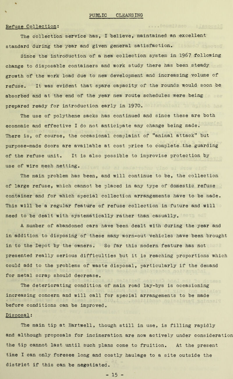 PUBLIC CLEANSING \ Refuse Collection: The collection service has, I believe, maintained an excellent standard during the year and given general satisfaction. Since the introduction of a new collection system in 1967 following change to disposable containers and work study there has been steady growth of the work load due to new development and increasing volume of refuse. It was evident that spare capacity of the rounds would soon be absorbed and at the end of the year new route schedules were being prepared ready for introduction early in 1970. The use of polythene sacks has continued and since these are both economic and effective I do not anticipate any change being made. There is, of course, the occasional complaint of animal attack but purpose-made doors are available at cost price to complete the guarding of the refuse unit. It is also possible to improvise protection by use of wire mesh netting. The main problem has been, and will continue to be, the collection of large refuse, which cannot be placed in any type of domestic refuse container and for which special collection arrangements have to be made. This will be a regular feature of refuse collection in future and will need to be dealt with systematically rather than casually. A number of abandoned cars have been dealt with during the year and in addition to disposing of these many worn-out vehicles have been brought in to the Depot by the owners. So far this modern feature has not presented really serious difficulties but it is reaching proportions which could add to the problems of waste disposal, particularly if the demand for metal scrap should decrease. The deteriorating condition of main road lay-bys is occasioning increasing concern and will call for special arrangements to be made before conditions can be improved. Disposal: The main tip at Hartwell, though still in use, is filling rapidly and although proposals for incineration are now actively under consideration the tip cannot last until such plans come to fruition. At the present time I can only foresee long and costly haulage to a site outside the district if this can be negotiated.