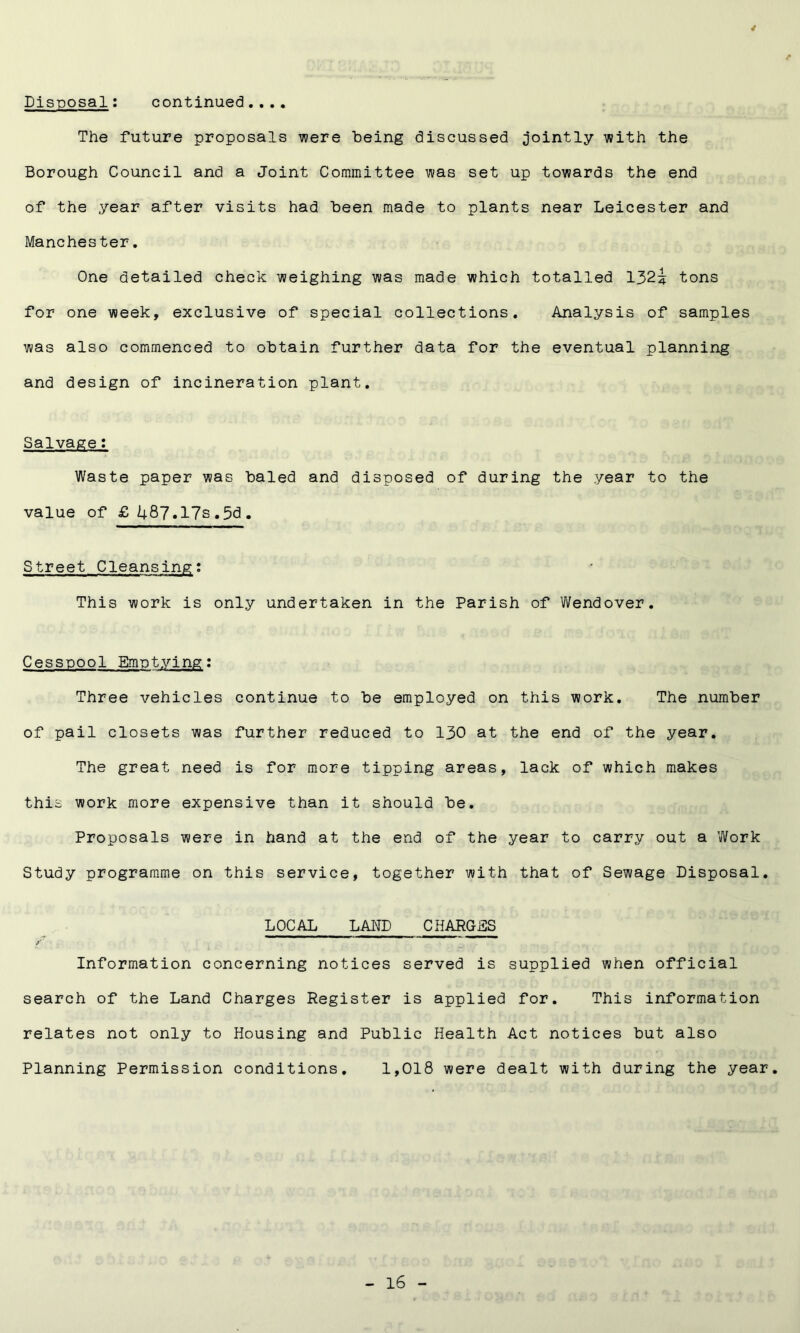 Disposal: continued. ... / The future proposals were being discussed jointly with the Borough Council and a Joint Committee was set up towards the end of the year after visits had been made to plants near Leicester and Manchester. One detailed check weighing was made which totalled 132i tons for one week, exclusive of special collections. Analysis of samples was also commenced to obtain further data for the eventual planning and design of incineration plant. Salvage: Waste paper was baled and disposed of during the year to the value of £U87.17s.5d. Street Cleansing: This work is only undertaken in the Parish of Wendover. Cesspool Emptying: Three vehicles continue to be employed on this work. The number of pail closets was further reduced to 130 at the end of the year. The great need is for more tipping areas, lack of which makes this work more expensive than it should be. Proposals were in hand at the end of the year to carry out a Work Study programme on this service, together with that of Sewage Disposal. LOCAL LAND CHARGES y Information concerning notices served is supplied when official search of the Land Charges Register is applied for. This information relates not only to Housing and Public Health Act notices but also Planning Permission conditions, 1,018 were dealt with during the year.