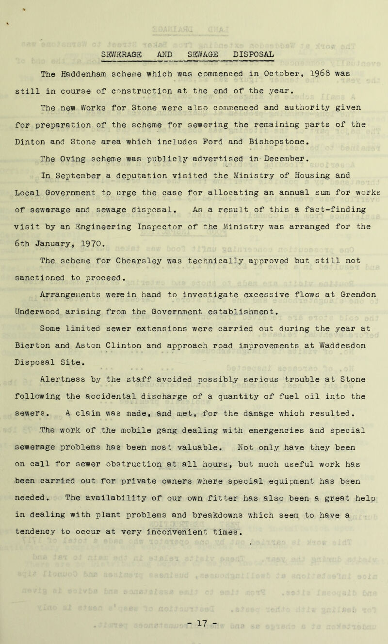 SEWERAGE AND SEWAGE DISPOSAL The Haddenham scheme which was commenced in October, 1968 was still in course of construction at the end of the year. The new Works for Stone were also commenced and authority given for preparation of the scheme for sewering the remaining parts of the Dinton and Stone area which includes Ford and Bishopstone. The Oving scheme was publicly advertised in December. In September a deputation visited the Ministry of Housing and Local Government to urge the case for allocating an annual sum for works of sewerage and sewage disposal. As a result of this a fact-finding visit by an Engineering Inspector of the Ministry was arranged for the 6th January, 1970. The scheme for Chearsley was technically approved but still not sanctioned to proceed. Arrangements were in hand to investigate excessive flows at Grendon Underwood arising from the Government establishment. Some limited sewer extensions were carried out during the year at Bierton and Aston Clinton and approach road improvements at Waddesdon Disposal Site. Alertness by the staff avoided possibly serious trouble at Stone following the accidental discharge of a quantity of fuel oil into the sewers. A claim was made, and met, for the damage which resulted. The work of the mobile gang dealing with emergencies and special sewerage problems has been most valuable. Not only have they been on call for sewer obstruction at all hours, but much useful work has been carried out for private owners where special equipment has been needed. The availability of our own fitter has also been a great help in dealing with plant problems and breakdowns which seem to have a tendency to occur at very inconvenient times.
