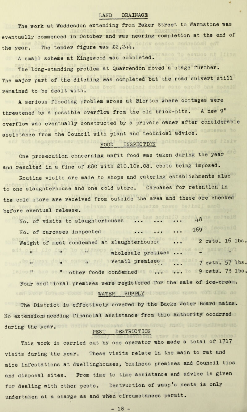 c LAND DRAINAGE The work at Waddesdon extending from Baker Street to Warmstone was eventually commenced in October and was nearing completion at the end of the year. The tender figure was £2,244. A small scheme at Kingswood was completed. The long-standing problem at Quarrendon moved a stage further. The major part of the ditching was completed but the road culvert still remained to be dealt with. A serious flooding problem arose at Bierton where cottages were threatened by a possible overflow from the old brick-pits. A new 9” overflow was eventually constructed by a private owner after considerable assistance from the Council with plant and technical advice. FOOD INSPECTION One prosecution concerning unfit food was taken during the year and resulted in a fine of £80 with £10.10s.0d. costs being imposed. Routine visits are made to shops and catering establishments also to one slaughterhouse and one cold store. Carcases for retention in the cold store are received from outside the area and these are checked before eventual release. No. of visits to slaughterhouses No. of carcases inspected ... Weight of meat condemned at slaughterhouses ...    wholesale premises ... ,, „ lt retail premises ,f  other foods condemned ... ... Four additional premises were registered for the sale of ice-cream. WATER SUPPLY The District is effectively covered by the Bucks Water Board mains. No extensions needing financial assistance from this Authority occurred during the year. PEST DESTRUCTION This work is carried out by one operator who made a total of 1717 visits during the year. These visits relate in the main to rat and mice infestations at dwellinghouses, business premises and Council tips and disposal sites. From time to time assistance and advice is given for dealing with other pests. Destruction of wasp’s nests is only undertaken at a charge as and when circumstances permit. 48 169 2 cwts. 16 lbs 7 cwts. 57 lbs 9 cwts. 73 lbs