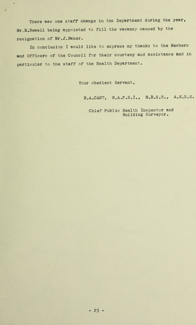9* There was one staff change in the Department during the year, Mr.R.Newall being appointed to fill the vacancy caused by the resignation of Mr.J.Baker. In conclusion I would like to express my thanks to the Members and Officers of the Council for their courtesy and assistance and in particular to the staff of the Health Department. Your obedient Servant, R.A.CANT, M.A.P.H.I., M.R.S.H., A.M.S.E. Chief Public Health Inspector and Building Surveyor.