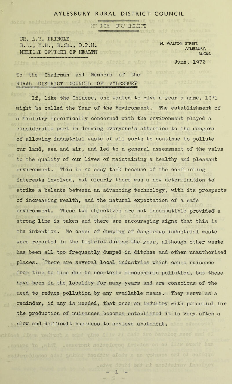 ir ITH DE2 ’.RTIISITT DR. A.If. PRINGLE B.A., M.B*, B.Ch., D.P.H. MEDICAL OFFICER OP HEALTH To the Chairnan and Members of the RURAL DISTRICT QOUHCIL OP AYLESBURY If, like the Chinese, one wanted to give a year a name, 1971 might be called the Year of the Environment. The establishment of a Ministry specifically concerned with the environment played a considerable part in drawing everyone’s attention to the dangers of allowing industrial waste of all sorts to continue to pollute our land, sea and air, and led to a general assessment of the value to the quality of our lives of maintaining a healthy and pleasant environment. This is no easy task because of the conflicting interests involved, but clearly there was a new determination to strike a balance between an advancing technology, with its prospects of increasing wealth, and the natural expectation of a safe environment. These two objectives are not incompatible provided a strong line is taken and there are encouraging signs that this is the intention. Ho cases of dumping of dangerous industrial waste were reported in the District during the year, although other waste has been all too frequently dumped in ditches and other unauthorised places. There are several local industries which cause nuisance from time to time due to non-toxic atmospheric pollution, but these have been in the locality for many years and are conscious of the need to reduce pollution by any available means. They serve as a reminder, if any is needed, that once an industry with potential for the production of nuisances becomes established it is very often a slow and difficult business to achieve abatement. 84, WALTON STREET. AYLESBURY. BUCKS. June, 1972