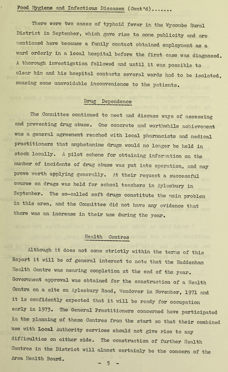 There were two cases of typhoid fever in the Wycombe Rural District in September, which gave rise to some publicity and are mentioned here because a family contact obtained employment as a ward orderly in a local hospital before the first case was diagnosed. A thorough investigation followed and until it was possible to clear him and his hospital contacts several wards had to be isolated, causing some unavoidable inconvenience to the patients. Drug Dependence The Committee continued to meet and discuss ways of assessing and preventing drug abuse. One concrete and worthwhile achievement was a general agreement reached with local pharmacists and medical practitioners that amphetamine drugs would no longer be held in stock locally. A pilot scheme for obtaining information on the number of incidents of drug abuse was put into operation, and may prove worth applying generally. At their request a successful course on drugs was held for school teachers in Aylesbury in September. The so-called soft drugs constitute the main problem in this area, and the Committee did not have any evidence that chore was an increase in their use during the year. Health Centres Although it does not come strictly within the terms of this Report it will be of general interest to note that the Haddenham Health Centre was nearing completion at the end of the year. Government approval was obtained for the construction of a Health Centre on a site on Aylesbury Road, Wendover in November, 1971 and it is confidently expected that it will be ready for occupation early in 1973 • The General Practitioners concerned have participated m the planning of these Centres from the start so that their combined use with Local Authority services should not give rise to any difficulties on either side. The construction of further Health Centres in the District will almost certainly be the concern of the Area Health Board.